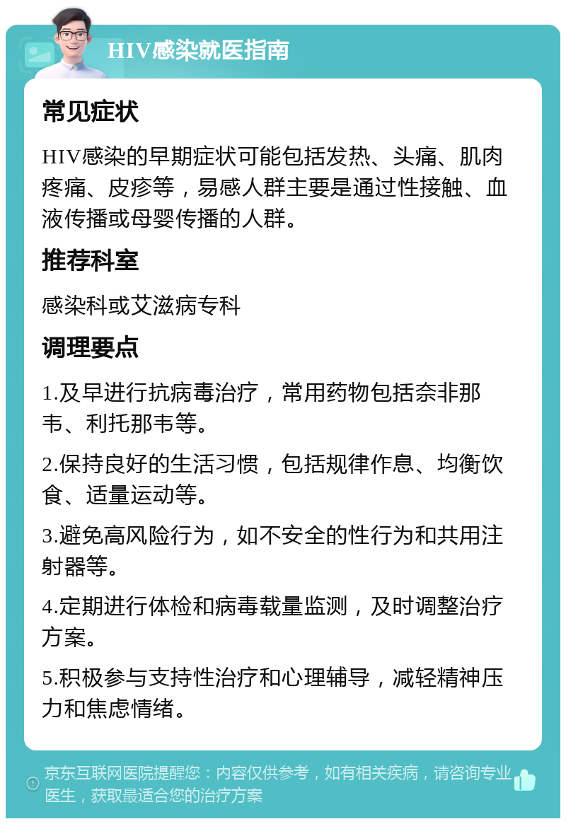 HIV感染就医指南 常见症状 HIV感染的早期症状可能包括发热、头痛、肌肉疼痛、皮疹等，易感人群主要是通过性接触、血液传播或母婴传播的人群。 推荐科室 感染科或艾滋病专科 调理要点 1.及早进行抗病毒治疗，常用药物包括奈非那韦、利托那韦等。 2.保持良好的生活习惯，包括规律作息、均衡饮食、适量运动等。 3.避免高风险行为，如不安全的性行为和共用注射器等。 4.定期进行体检和病毒载量监测，及时调整治疗方案。 5.积极参与支持性治疗和心理辅导，减轻精神压力和焦虑情绪。