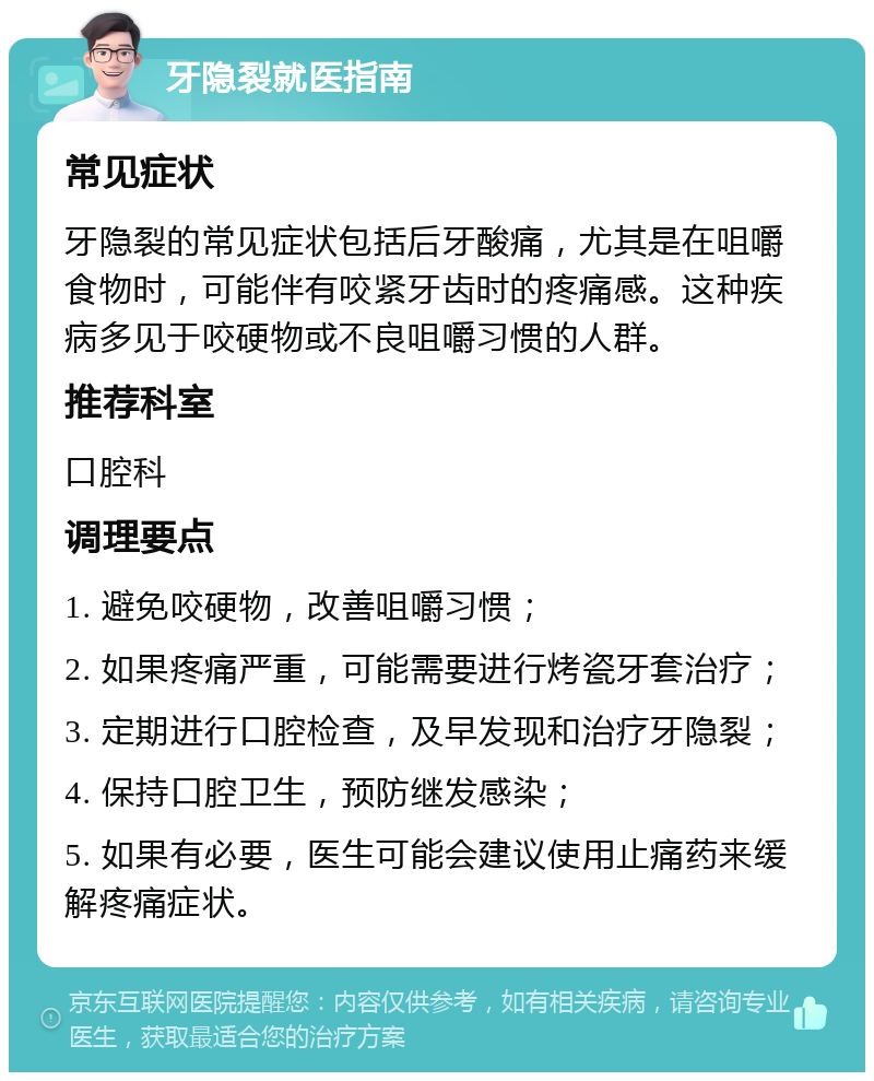 牙隐裂就医指南 常见症状 牙隐裂的常见症状包括后牙酸痛，尤其是在咀嚼食物时，可能伴有咬紧牙齿时的疼痛感。这种疾病多见于咬硬物或不良咀嚼习惯的人群。 推荐科室 口腔科 调理要点 1. 避免咬硬物，改善咀嚼习惯； 2. 如果疼痛严重，可能需要进行烤瓷牙套治疗； 3. 定期进行口腔检查，及早发现和治疗牙隐裂； 4. 保持口腔卫生，预防继发感染； 5. 如果有必要，医生可能会建议使用止痛药来缓解疼痛症状。