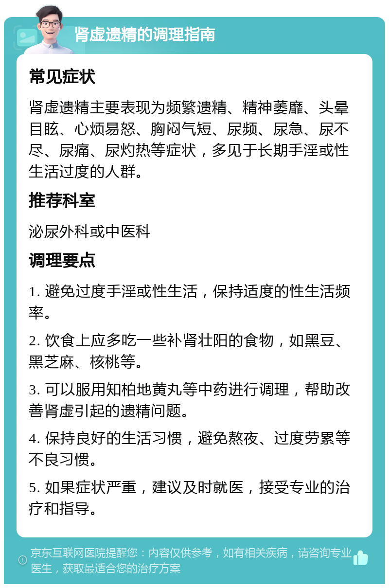 肾虚遗精的调理指南 常见症状 肾虚遗精主要表现为频繁遗精、精神萎靡、头晕目眩、心烦易怒、胸闷气短、尿频、尿急、尿不尽、尿痛、尿灼热等症状，多见于长期手淫或性生活过度的人群。 推荐科室 泌尿外科或中医科 调理要点 1. 避免过度手淫或性生活，保持适度的性生活频率。 2. 饮食上应多吃一些补肾壮阳的食物，如黑豆、黑芝麻、核桃等。 3. 可以服用知柏地黄丸等中药进行调理，帮助改善肾虚引起的遗精问题。 4. 保持良好的生活习惯，避免熬夜、过度劳累等不良习惯。 5. 如果症状严重，建议及时就医，接受专业的治疗和指导。