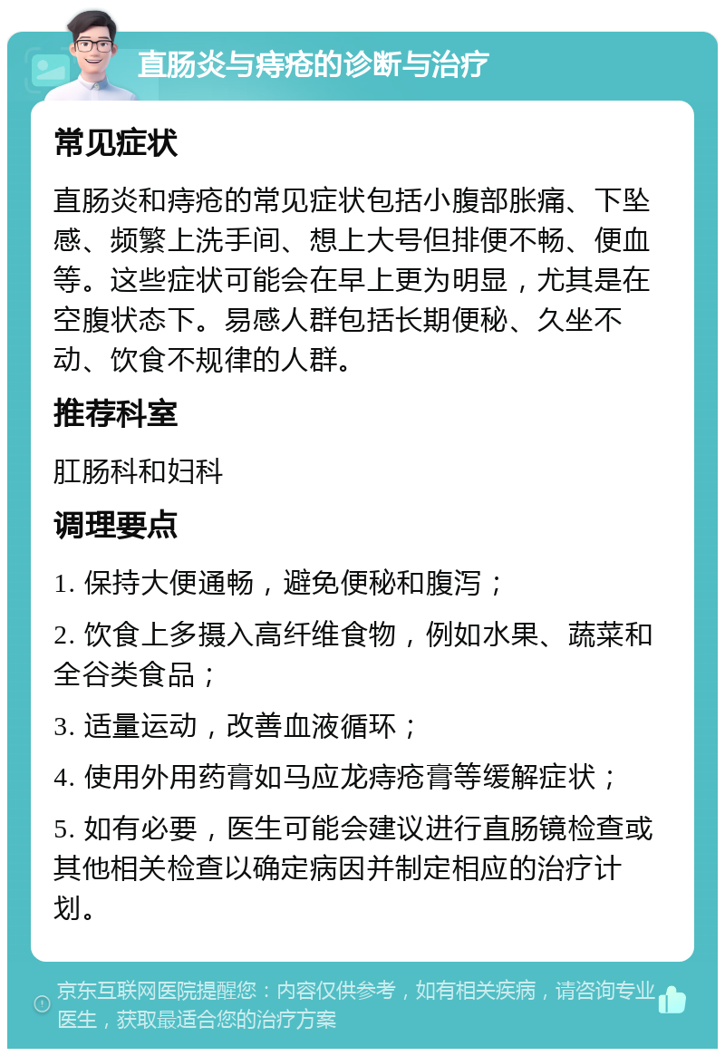 直肠炎与痔疮的诊断与治疗 常见症状 直肠炎和痔疮的常见症状包括小腹部胀痛、下坠感、频繁上洗手间、想上大号但排便不畅、便血等。这些症状可能会在早上更为明显，尤其是在空腹状态下。易感人群包括长期便秘、久坐不动、饮食不规律的人群。 推荐科室 肛肠科和妇科 调理要点 1. 保持大便通畅，避免便秘和腹泻； 2. 饮食上多摄入高纤维食物，例如水果、蔬菜和全谷类食品； 3. 适量运动，改善血液循环； 4. 使用外用药膏如马应龙痔疮膏等缓解症状； 5. 如有必要，医生可能会建议进行直肠镜检查或其他相关检查以确定病因并制定相应的治疗计划。