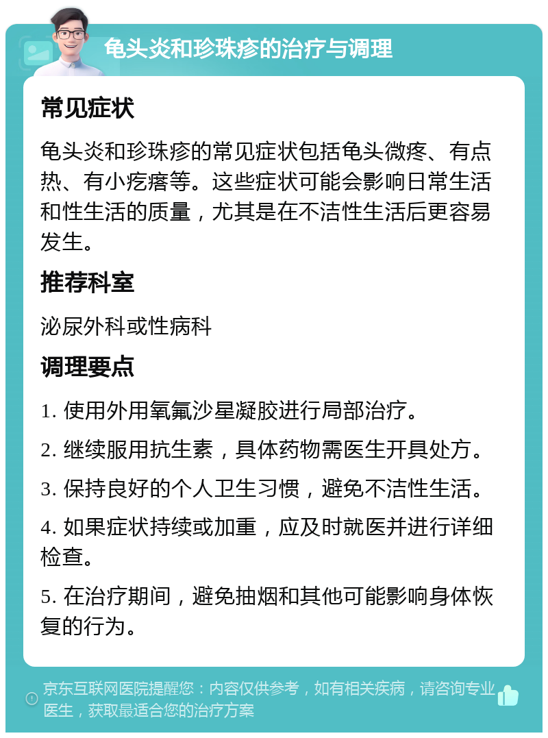 龟头炎和珍珠疹的治疗与调理 常见症状 龟头炎和珍珠疹的常见症状包括龟头微疼、有点热、有小疙瘩等。这些症状可能会影响日常生活和性生活的质量，尤其是在不洁性生活后更容易发生。 推荐科室 泌尿外科或性病科 调理要点 1. 使用外用氧氟沙星凝胶进行局部治疗。 2. 继续服用抗生素，具体药物需医生开具处方。 3. 保持良好的个人卫生习惯，避免不洁性生活。 4. 如果症状持续或加重，应及时就医并进行详细检查。 5. 在治疗期间，避免抽烟和其他可能影响身体恢复的行为。