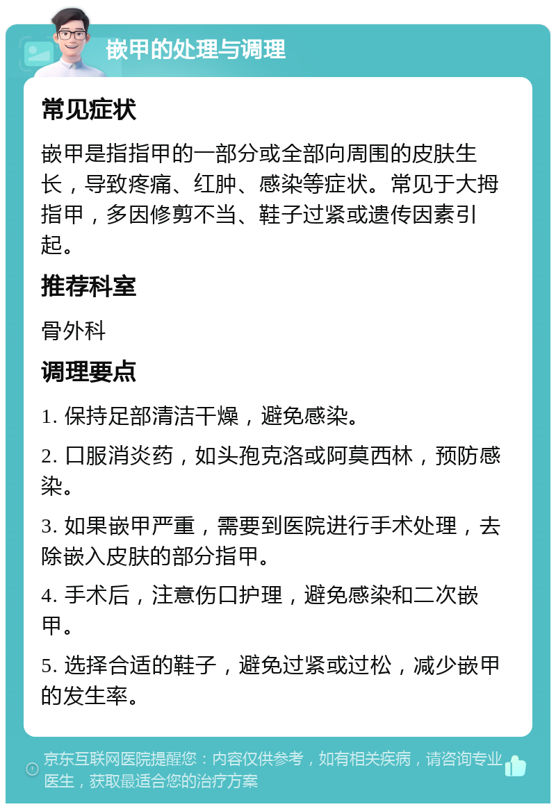 嵌甲的处理与调理 常见症状 嵌甲是指指甲的一部分或全部向周围的皮肤生长，导致疼痛、红肿、感染等症状。常见于大拇指甲，多因修剪不当、鞋子过紧或遗传因素引起。 推荐科室 骨外科 调理要点 1. 保持足部清洁干燥，避免感染。 2. 口服消炎药，如头孢克洛或阿莫西林，预防感染。 3. 如果嵌甲严重，需要到医院进行手术处理，去除嵌入皮肤的部分指甲。 4. 手术后，注意伤口护理，避免感染和二次嵌甲。 5. 选择合适的鞋子，避免过紧或过松，减少嵌甲的发生率。