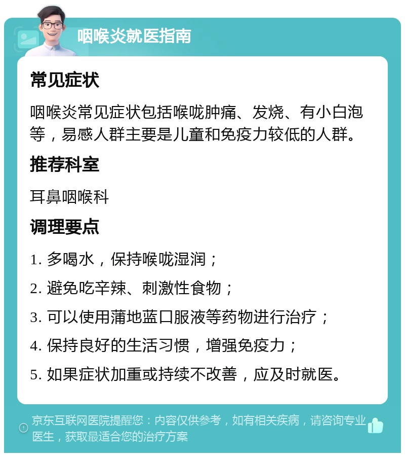 咽喉炎就医指南 常见症状 咽喉炎常见症状包括喉咙肿痛、发烧、有小白泡等，易感人群主要是儿童和免疫力较低的人群。 推荐科室 耳鼻咽喉科 调理要点 1. 多喝水，保持喉咙湿润； 2. 避免吃辛辣、刺激性食物； 3. 可以使用蒲地蓝口服液等药物进行治疗； 4. 保持良好的生活习惯，增强免疫力； 5. 如果症状加重或持续不改善，应及时就医。