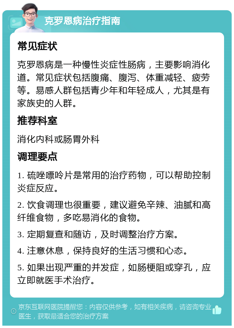 克罗恩病治疗指南 常见症状 克罗恩病是一种慢性炎症性肠病，主要影响消化道。常见症状包括腹痛、腹泻、体重减轻、疲劳等。易感人群包括青少年和年轻成人，尤其是有家族史的人群。 推荐科室 消化内科或肠胃外科 调理要点 1. 硫唑嘌呤片是常用的治疗药物，可以帮助控制炎症反应。 2. 饮食调理也很重要，建议避免辛辣、油腻和高纤维食物，多吃易消化的食物。 3. 定期复查和随访，及时调整治疗方案。 4. 注意休息，保持良好的生活习惯和心态。 5. 如果出现严重的并发症，如肠梗阻或穿孔，应立即就医手术治疗。