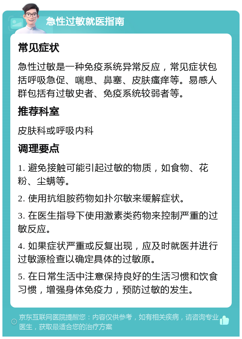 急性过敏就医指南 常见症状 急性过敏是一种免疫系统异常反应，常见症状包括呼吸急促、喘息、鼻塞、皮肤瘙痒等。易感人群包括有过敏史者、免疫系统较弱者等。 推荐科室 皮肤科或呼吸内科 调理要点 1. 避免接触可能引起过敏的物质，如食物、花粉、尘螨等。 2. 使用抗组胺药物如扑尔敏来缓解症状。 3. 在医生指导下使用激素类药物来控制严重的过敏反应。 4. 如果症状严重或反复出现，应及时就医并进行过敏源检查以确定具体的过敏原。 5. 在日常生活中注意保持良好的生活习惯和饮食习惯，增强身体免疫力，预防过敏的发生。