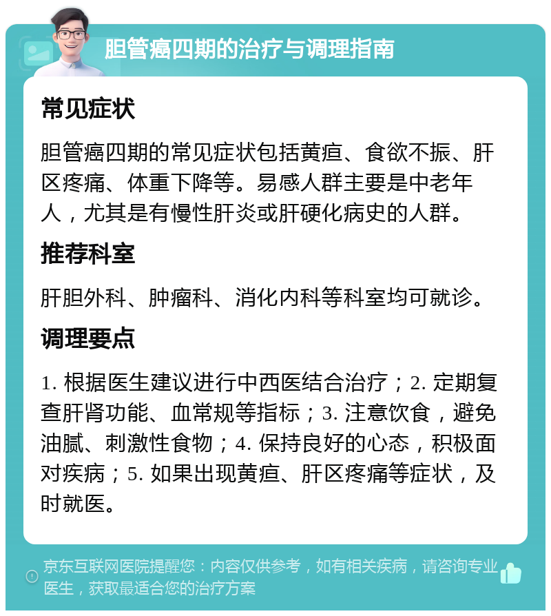 胆管癌四期的治疗与调理指南 常见症状 胆管癌四期的常见症状包括黄疸、食欲不振、肝区疼痛、体重下降等。易感人群主要是中老年人，尤其是有慢性肝炎或肝硬化病史的人群。 推荐科室 肝胆外科、肿瘤科、消化内科等科室均可就诊。 调理要点 1. 根据医生建议进行中西医结合治疗；2. 定期复查肝肾功能、血常规等指标；3. 注意饮食，避免油腻、刺激性食物；4. 保持良好的心态，积极面对疾病；5. 如果出现黄疸、肝区疼痛等症状，及时就医。