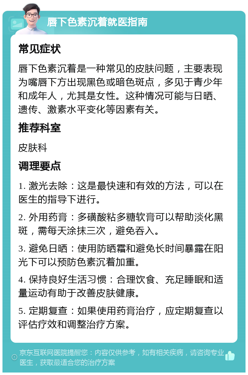 唇下色素沉着就医指南 常见症状 唇下色素沉着是一种常见的皮肤问题，主要表现为嘴唇下方出现黑色或暗色斑点，多见于青少年和成年人，尤其是女性。这种情况可能与日晒、遗传、激素水平变化等因素有关。 推荐科室 皮肤科 调理要点 1. 激光去除：这是最快速和有效的方法，可以在医生的指导下进行。 2. 外用药膏：多磺酸粘多糖软膏可以帮助淡化黑斑，需每天涂抹三次，避免吞入。 3. 避免日晒：使用防晒霜和避免长时间暴露在阳光下可以预防色素沉着加重。 4. 保持良好生活习惯：合理饮食、充足睡眠和适量运动有助于改善皮肤健康。 5. 定期复查：如果使用药膏治疗，应定期复查以评估疗效和调整治疗方案。