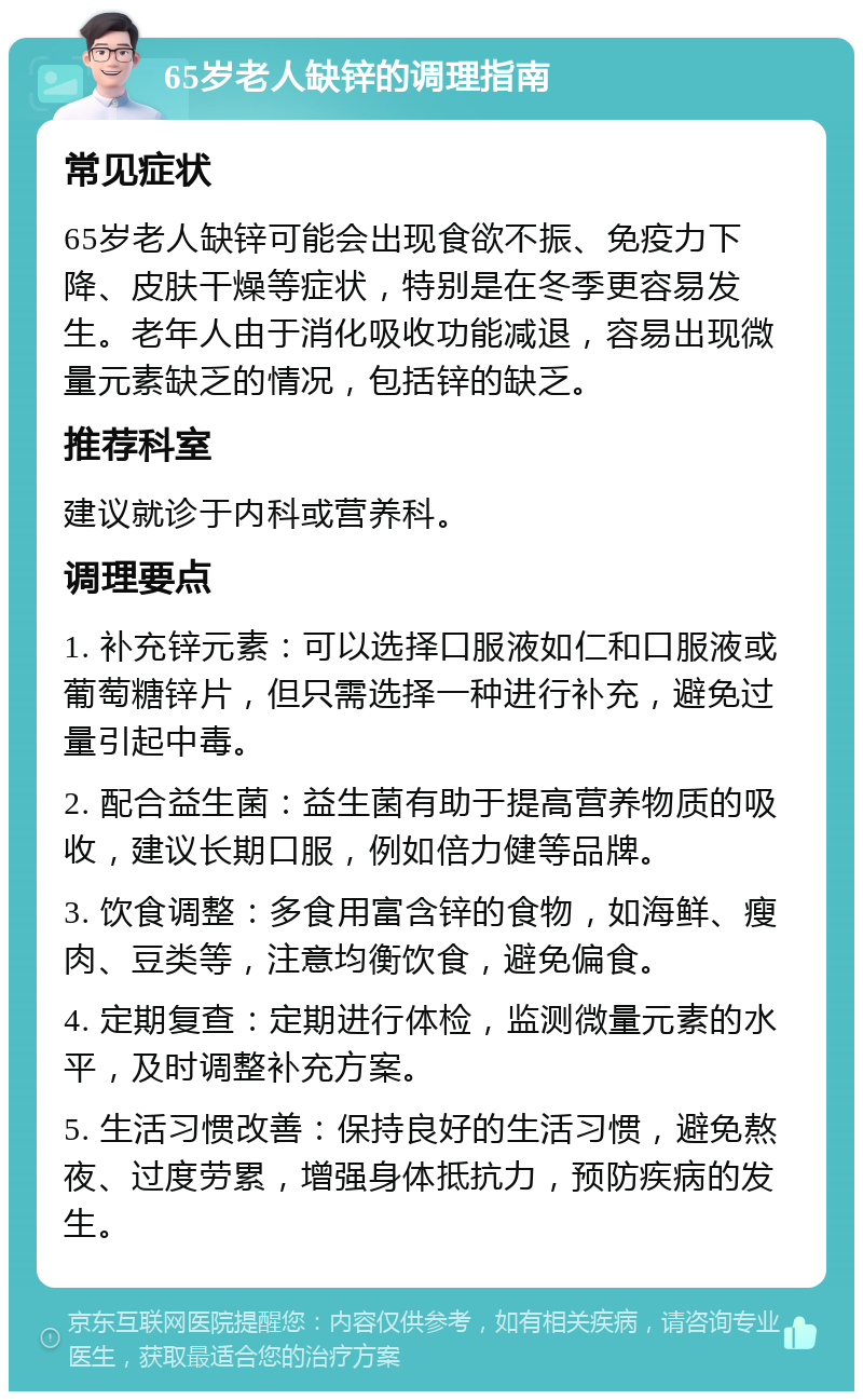 65岁老人缺锌的调理指南 常见症状 65岁老人缺锌可能会出现食欲不振、免疫力下降、皮肤干燥等症状，特别是在冬季更容易发生。老年人由于消化吸收功能减退，容易出现微量元素缺乏的情况，包括锌的缺乏。 推荐科室 建议就诊于内科或营养科。 调理要点 1. 补充锌元素：可以选择口服液如仁和口服液或葡萄糖锌片，但只需选择一种进行补充，避免过量引起中毒。 2. 配合益生菌：益生菌有助于提高营养物质的吸收，建议长期口服，例如倍力健等品牌。 3. 饮食调整：多食用富含锌的食物，如海鲜、瘦肉、豆类等，注意均衡饮食，避免偏食。 4. 定期复查：定期进行体检，监测微量元素的水平，及时调整补充方案。 5. 生活习惯改善：保持良好的生活习惯，避免熬夜、过度劳累，增强身体抵抗力，预防疾病的发生。