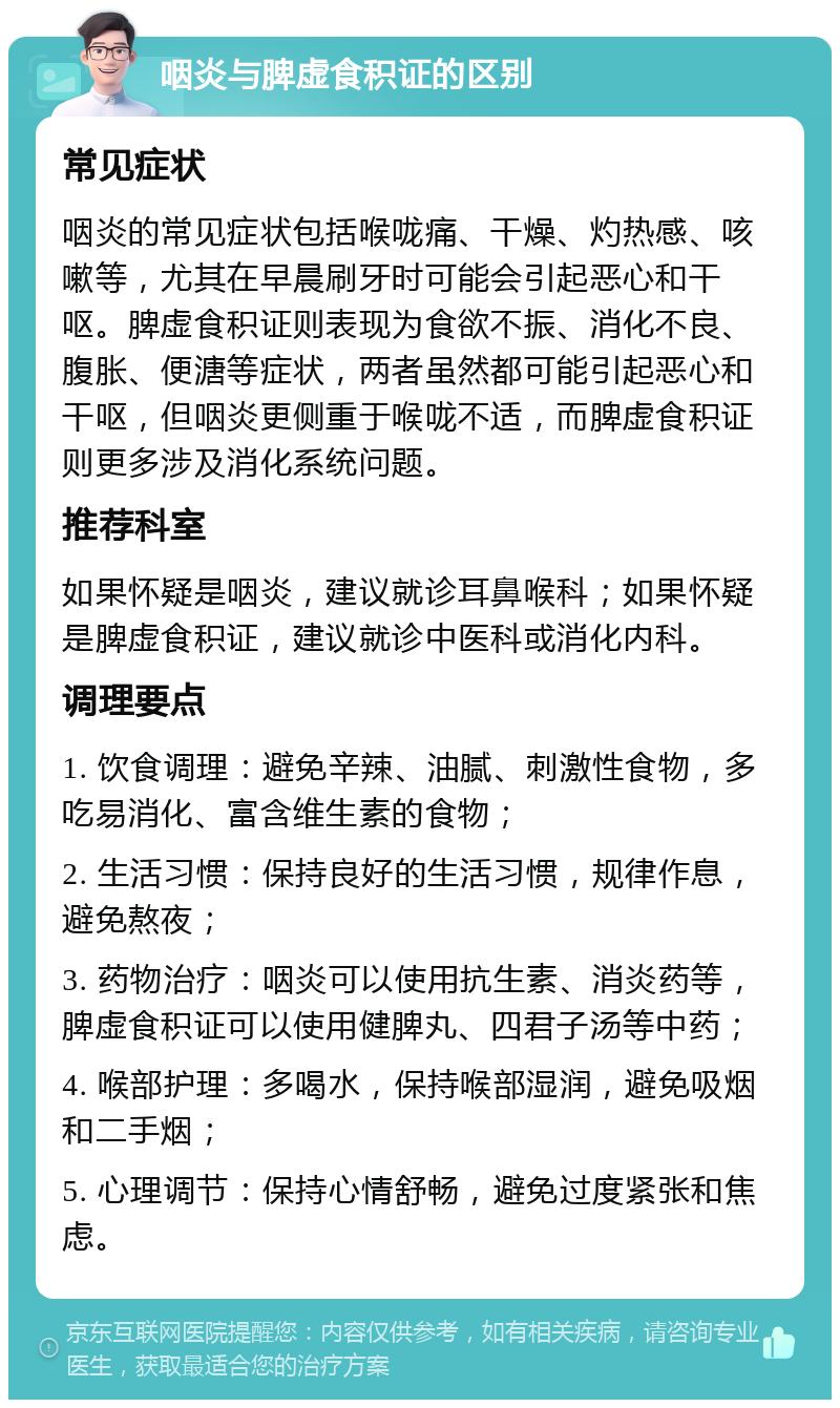 咽炎与脾虚食积证的区别 常见症状 咽炎的常见症状包括喉咙痛、干燥、灼热感、咳嗽等，尤其在早晨刷牙时可能会引起恶心和干呕。脾虚食积证则表现为食欲不振、消化不良、腹胀、便溏等症状，两者虽然都可能引起恶心和干呕，但咽炎更侧重于喉咙不适，而脾虚食积证则更多涉及消化系统问题。 推荐科室 如果怀疑是咽炎，建议就诊耳鼻喉科；如果怀疑是脾虚食积证，建议就诊中医科或消化内科。 调理要点 1. 饮食调理：避免辛辣、油腻、刺激性食物，多吃易消化、富含维生素的食物； 2. 生活习惯：保持良好的生活习惯，规律作息，避免熬夜； 3. 药物治疗：咽炎可以使用抗生素、消炎药等，脾虚食积证可以使用健脾丸、四君子汤等中药； 4. 喉部护理：多喝水，保持喉部湿润，避免吸烟和二手烟； 5. 心理调节：保持心情舒畅，避免过度紧张和焦虑。