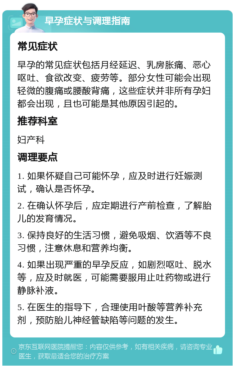 早孕症状与调理指南 常见症状 早孕的常见症状包括月经延迟、乳房胀痛、恶心呕吐、食欲改变、疲劳等。部分女性可能会出现轻微的腹痛或腰酸背痛，这些症状并非所有孕妇都会出现，且也可能是其他原因引起的。 推荐科室 妇产科 调理要点 1. 如果怀疑自己可能怀孕，应及时进行妊娠测试，确认是否怀孕。 2. 在确认怀孕后，应定期进行产前检查，了解胎儿的发育情况。 3. 保持良好的生活习惯，避免吸烟、饮酒等不良习惯，注意休息和营养均衡。 4. 如果出现严重的早孕反应，如剧烈呕吐、脱水等，应及时就医，可能需要服用止吐药物或进行静脉补液。 5. 在医生的指导下，合理使用叶酸等营养补充剂，预防胎儿神经管缺陷等问题的发生。