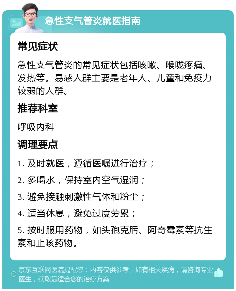 急性支气管炎就医指南 常见症状 急性支气管炎的常见症状包括咳嗽、喉咙疼痛、发热等。易感人群主要是老年人、儿童和免疫力较弱的人群。 推荐科室 呼吸内科 调理要点 1. 及时就医，遵循医嘱进行治疗； 2. 多喝水，保持室内空气湿润； 3. 避免接触刺激性气体和粉尘； 4. 适当休息，避免过度劳累； 5. 按时服用药物，如头孢克肟、阿奇霉素等抗生素和止咳药物。