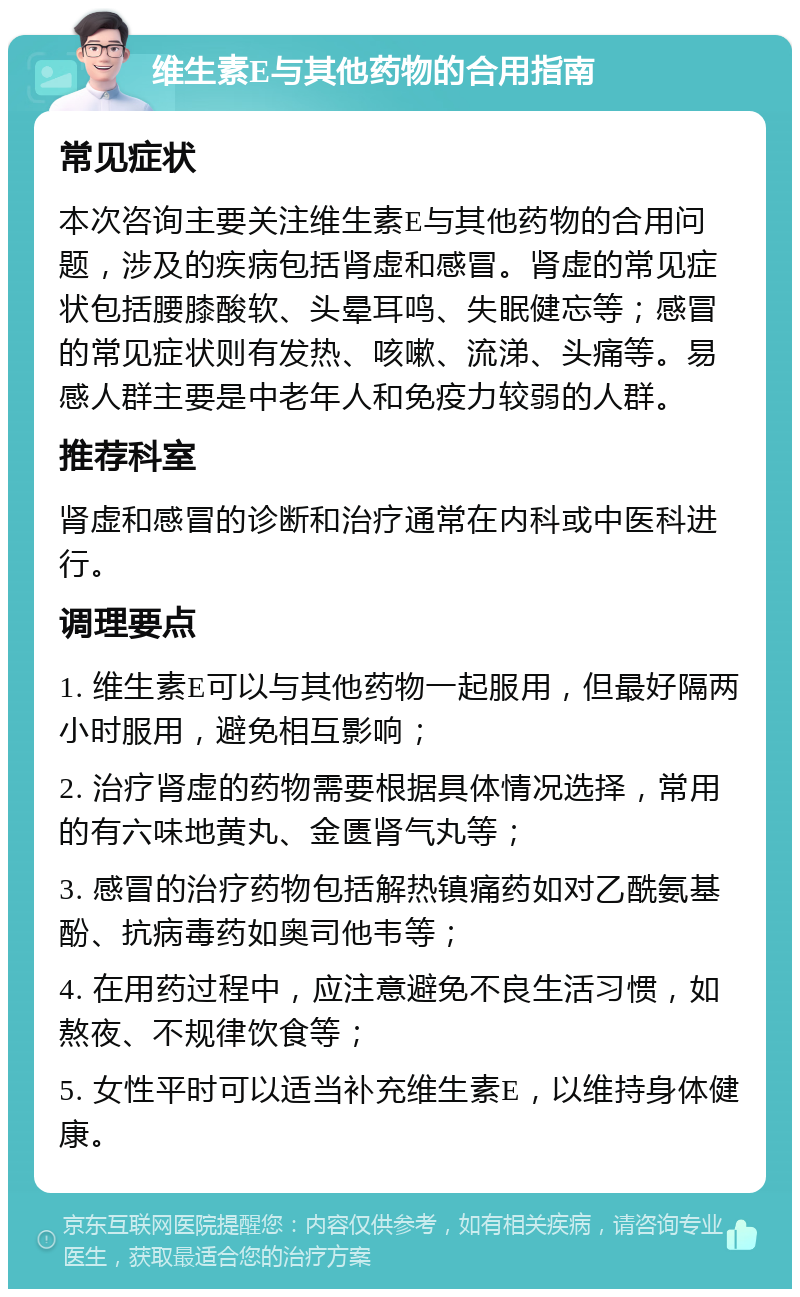 维生素E与其他药物的合用指南 常见症状 本次咨询主要关注维生素E与其他药物的合用问题，涉及的疾病包括肾虚和感冒。肾虚的常见症状包括腰膝酸软、头晕耳鸣、失眠健忘等；感冒的常见症状则有发热、咳嗽、流涕、头痛等。易感人群主要是中老年人和免疫力较弱的人群。 推荐科室 肾虚和感冒的诊断和治疗通常在内科或中医科进行。 调理要点 1. 维生素E可以与其他药物一起服用，但最好隔两小时服用，避免相互影响； 2. 治疗肾虚的药物需要根据具体情况选择，常用的有六味地黄丸、金匮肾气丸等； 3. 感冒的治疗药物包括解热镇痛药如对乙酰氨基酚、抗病毒药如奥司他韦等； 4. 在用药过程中，应注意避免不良生活习惯，如熬夜、不规律饮食等； 5. 女性平时可以适当补充维生素E，以维持身体健康。