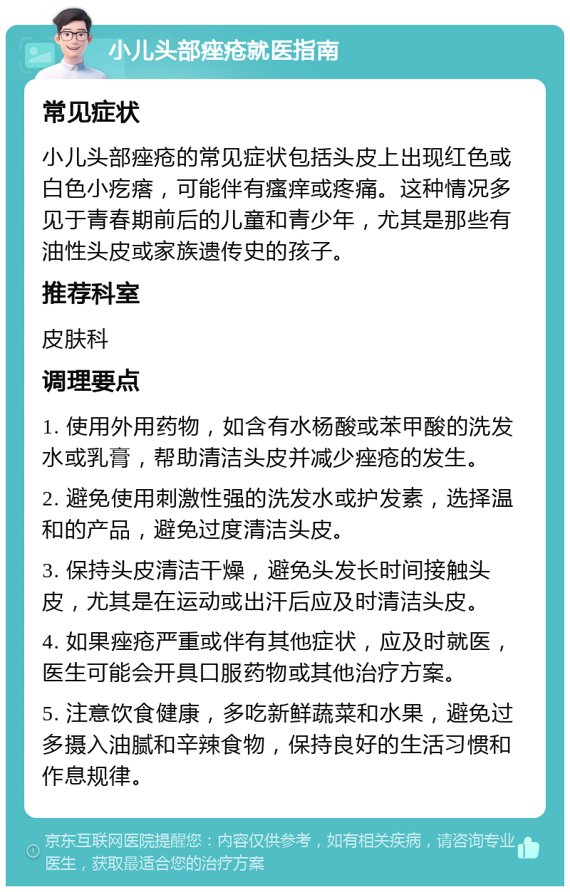 小儿头部痤疮就医指南 常见症状 小儿头部痤疮的常见症状包括头皮上出现红色或白色小疙瘩，可能伴有瘙痒或疼痛。这种情况多见于青春期前后的儿童和青少年，尤其是那些有油性头皮或家族遗传史的孩子。 推荐科室 皮肤科 调理要点 1. 使用外用药物，如含有水杨酸或苯甲酸的洗发水或乳膏，帮助清洁头皮并减少痤疮的发生。 2. 避免使用刺激性强的洗发水或护发素，选择温和的产品，避免过度清洁头皮。 3. 保持头皮清洁干燥，避免头发长时间接触头皮，尤其是在运动或出汗后应及时清洁头皮。 4. 如果痤疮严重或伴有其他症状，应及时就医，医生可能会开具口服药物或其他治疗方案。 5. 注意饮食健康，多吃新鲜蔬菜和水果，避免过多摄入油腻和辛辣食物，保持良好的生活习惯和作息规律。