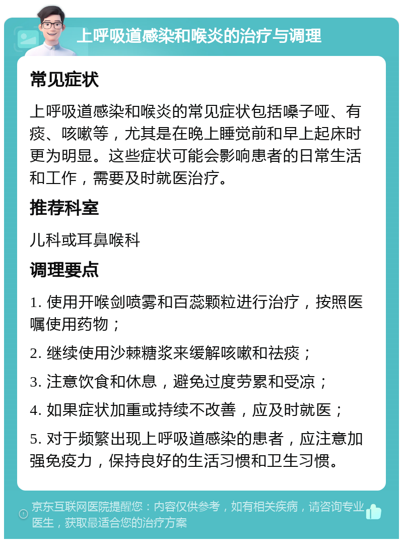 上呼吸道感染和喉炎的治疗与调理 常见症状 上呼吸道感染和喉炎的常见症状包括嗓子哑、有痰、咳嗽等，尤其是在晚上睡觉前和早上起床时更为明显。这些症状可能会影响患者的日常生活和工作，需要及时就医治疗。 推荐科室 儿科或耳鼻喉科 调理要点 1. 使用开喉剑喷雾和百蕊颗粒进行治疗，按照医嘱使用药物； 2. 继续使用沙棘糖浆来缓解咳嗽和祛痰； 3. 注意饮食和休息，避免过度劳累和受凉； 4. 如果症状加重或持续不改善，应及时就医； 5. 对于频繁出现上呼吸道感染的患者，应注意加强免疫力，保持良好的生活习惯和卫生习惯。