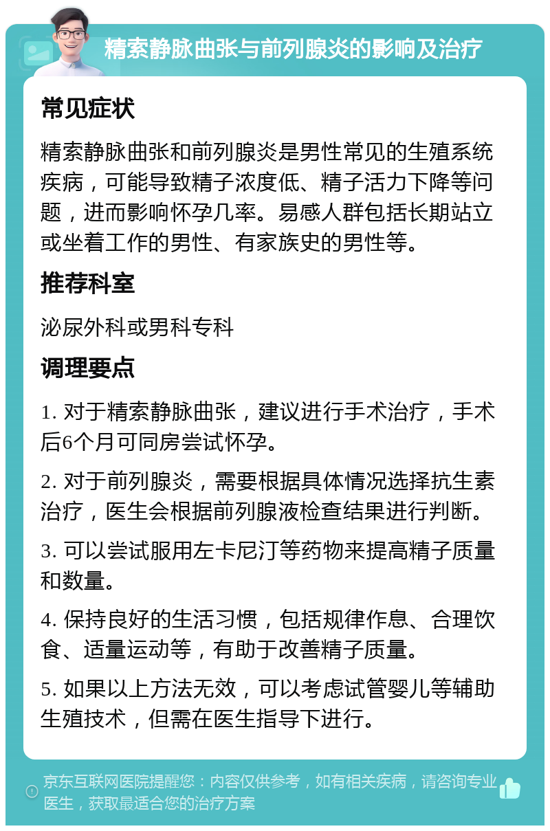 精索静脉曲张与前列腺炎的影响及治疗 常见症状 精索静脉曲张和前列腺炎是男性常见的生殖系统疾病，可能导致精子浓度低、精子活力下降等问题，进而影响怀孕几率。易感人群包括长期站立或坐着工作的男性、有家族史的男性等。 推荐科室 泌尿外科或男科专科 调理要点 1. 对于精索静脉曲张，建议进行手术治疗，手术后6个月可同房尝试怀孕。 2. 对于前列腺炎，需要根据具体情况选择抗生素治疗，医生会根据前列腺液检查结果进行判断。 3. 可以尝试服用左卡尼汀等药物来提高精子质量和数量。 4. 保持良好的生活习惯，包括规律作息、合理饮食、适量运动等，有助于改善精子质量。 5. 如果以上方法无效，可以考虑试管婴儿等辅助生殖技术，但需在医生指导下进行。