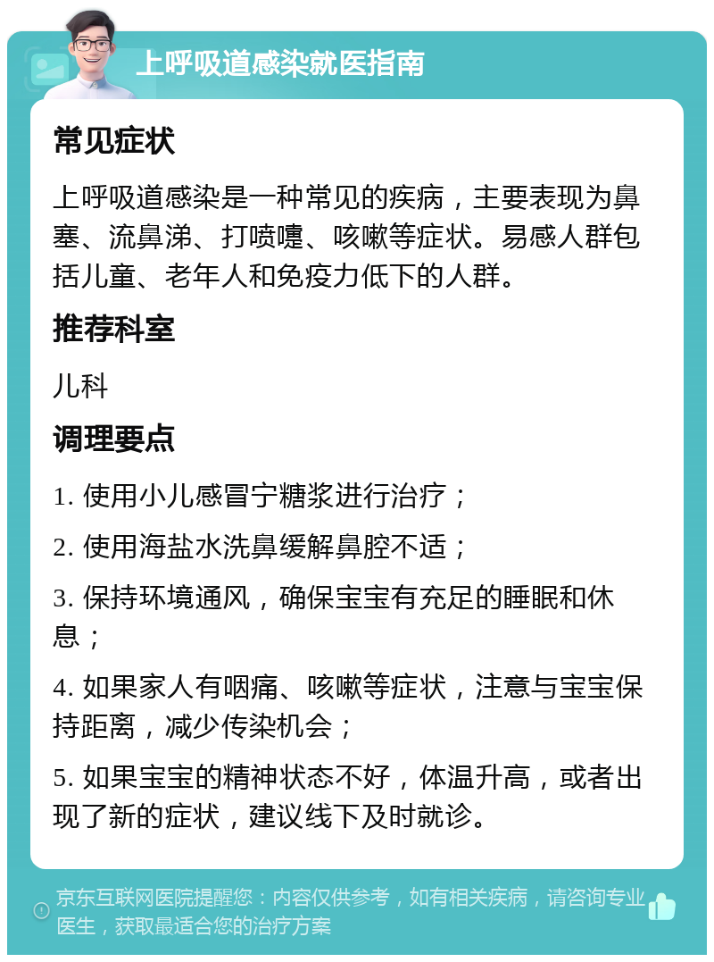 上呼吸道感染就医指南 常见症状 上呼吸道感染是一种常见的疾病，主要表现为鼻塞、流鼻涕、打喷嚏、咳嗽等症状。易感人群包括儿童、老年人和免疫力低下的人群。 推荐科室 儿科 调理要点 1. 使用小儿感冒宁糖浆进行治疗； 2. 使用海盐水洗鼻缓解鼻腔不适； 3. 保持环境通风，确保宝宝有充足的睡眠和休息； 4. 如果家人有咽痛、咳嗽等症状，注意与宝宝保持距离，减少传染机会； 5. 如果宝宝的精神状态不好，体温升高，或者出现了新的症状，建议线下及时就诊。