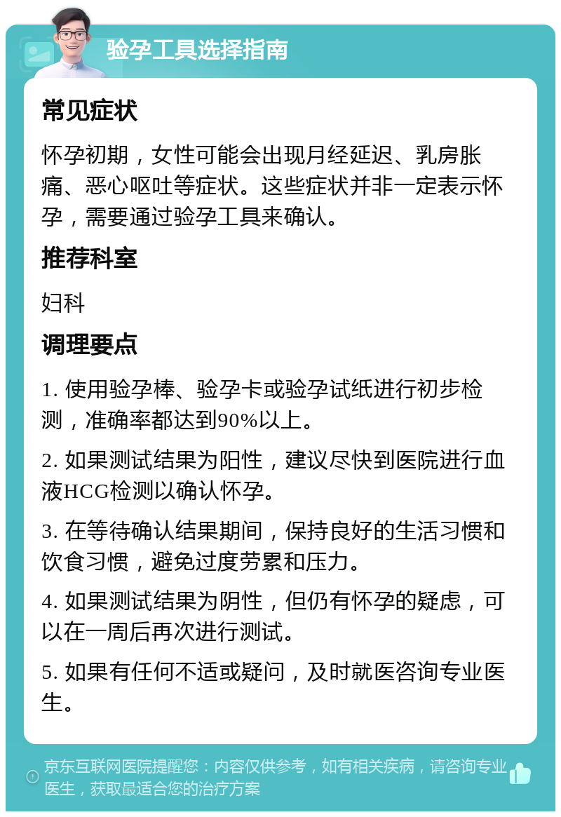 验孕工具选择指南 常见症状 怀孕初期，女性可能会出现月经延迟、乳房胀痛、恶心呕吐等症状。这些症状并非一定表示怀孕，需要通过验孕工具来确认。 推荐科室 妇科 调理要点 1. 使用验孕棒、验孕卡或验孕试纸进行初步检测，准确率都达到90%以上。 2. 如果测试结果为阳性，建议尽快到医院进行血液HCG检测以确认怀孕。 3. 在等待确认结果期间，保持良好的生活习惯和饮食习惯，避免过度劳累和压力。 4. 如果测试结果为阴性，但仍有怀孕的疑虑，可以在一周后再次进行测试。 5. 如果有任何不适或疑问，及时就医咨询专业医生。