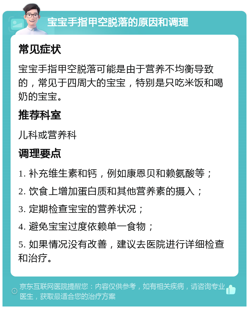 宝宝手指甲空脱落的原因和调理 常见症状 宝宝手指甲空脱落可能是由于营养不均衡导致的，常见于四周大的宝宝，特别是只吃米饭和喝奶的宝宝。 推荐科室 儿科或营养科 调理要点 1. 补充维生素和钙，例如康恩贝和赖氨酸等； 2. 饮食上增加蛋白质和其他营养素的摄入； 3. 定期检查宝宝的营养状况； 4. 避免宝宝过度依赖单一食物； 5. 如果情况没有改善，建议去医院进行详细检查和治疗。