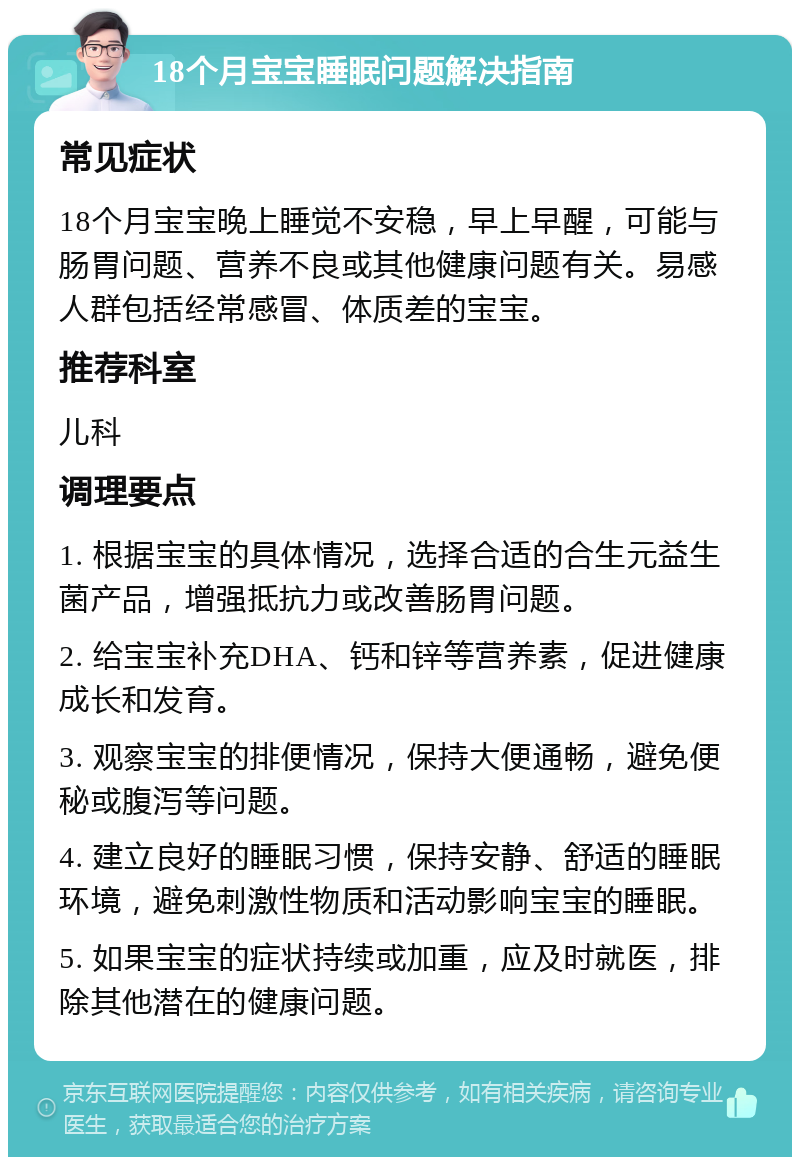 18个月宝宝睡眠问题解决指南 常见症状 18个月宝宝晚上睡觉不安稳，早上早醒，可能与肠胃问题、营养不良或其他健康问题有关。易感人群包括经常感冒、体质差的宝宝。 推荐科室 儿科 调理要点 1. 根据宝宝的具体情况，选择合适的合生元益生菌产品，增强抵抗力或改善肠胃问题。 2. 给宝宝补充DHA、钙和锌等营养素，促进健康成长和发育。 3. 观察宝宝的排便情况，保持大便通畅，避免便秘或腹泻等问题。 4. 建立良好的睡眠习惯，保持安静、舒适的睡眠环境，避免刺激性物质和活动影响宝宝的睡眠。 5. 如果宝宝的症状持续或加重，应及时就医，排除其他潜在的健康问题。