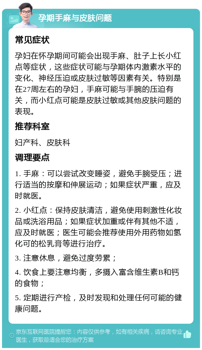 孕期手麻与皮肤问题 常见症状 孕妇在怀孕期间可能会出现手麻、肚子上长小红点等症状，这些症状可能与孕期体内激素水平的变化、神经压迫或皮肤过敏等因素有关。特别是在27周左右的孕妇，手麻可能与手腕的压迫有关，而小红点可能是皮肤过敏或其他皮肤问题的表现。 推荐科室 妇产科、皮肤科 调理要点 1. 手麻：可以尝试改变睡姿，避免手腕受压；进行适当的按摩和伸展运动；如果症状严重，应及时就医。 2. 小红点：保持皮肤清洁，避免使用刺激性化妆品或洗浴用品；如果症状加重或伴有其他不适，应及时就医；医生可能会推荐使用外用药物如氢化可的松乳膏等进行治疗。 3. 注意休息，避免过度劳累； 4. 饮食上要注意均衡，多摄入富含维生素B和钙的食物； 5. 定期进行产检，及时发现和处理任何可能的健康问题。