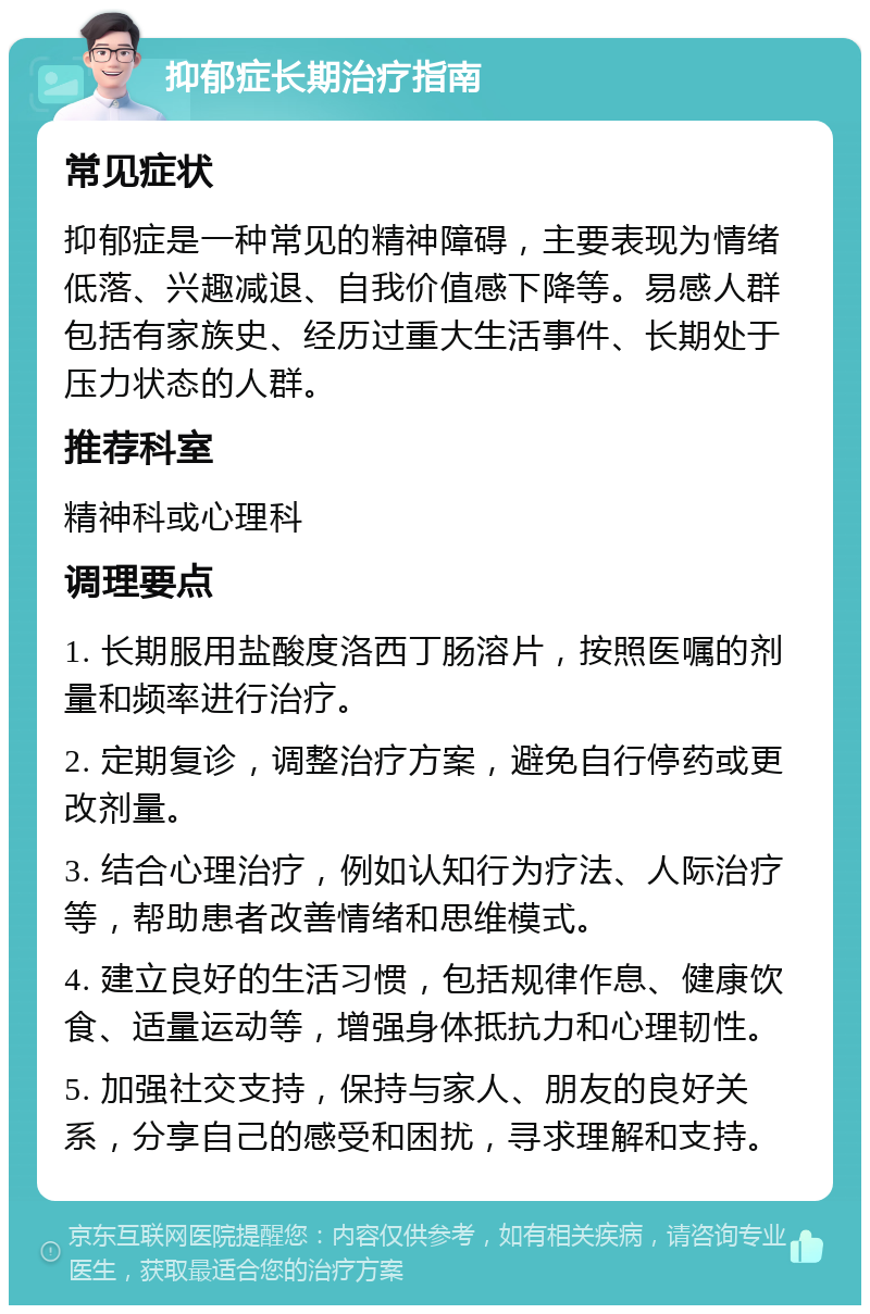 抑郁症长期治疗指南 常见症状 抑郁症是一种常见的精神障碍，主要表现为情绪低落、兴趣减退、自我价值感下降等。易感人群包括有家族史、经历过重大生活事件、长期处于压力状态的人群。 推荐科室 精神科或心理科 调理要点 1. 长期服用盐酸度洛西丁肠溶片，按照医嘱的剂量和频率进行治疗。 2. 定期复诊，调整治疗方案，避免自行停药或更改剂量。 3. 结合心理治疗，例如认知行为疗法、人际治疗等，帮助患者改善情绪和思维模式。 4. 建立良好的生活习惯，包括规律作息、健康饮食、适量运动等，增强身体抵抗力和心理韧性。 5. 加强社交支持，保持与家人、朋友的良好关系，分享自己的感受和困扰，寻求理解和支持。