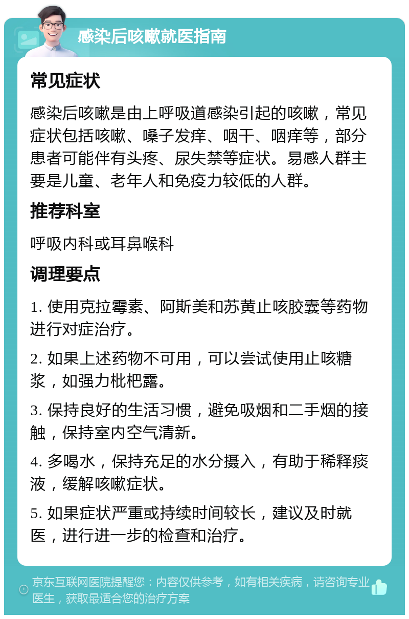 感染后咳嗽就医指南 常见症状 感染后咳嗽是由上呼吸道感染引起的咳嗽，常见症状包括咳嗽、嗓子发痒、咽干、咽痒等，部分患者可能伴有头疼、尿失禁等症状。易感人群主要是儿童、老年人和免疫力较低的人群。 推荐科室 呼吸内科或耳鼻喉科 调理要点 1. 使用克拉霉素、阿斯美和苏黄止咳胶囊等药物进行对症治疗。 2. 如果上述药物不可用，可以尝试使用止咳糖浆，如强力枇杷露。 3. 保持良好的生活习惯，避免吸烟和二手烟的接触，保持室内空气清新。 4. 多喝水，保持充足的水分摄入，有助于稀释痰液，缓解咳嗽症状。 5. 如果症状严重或持续时间较长，建议及时就医，进行进一步的检查和治疗。