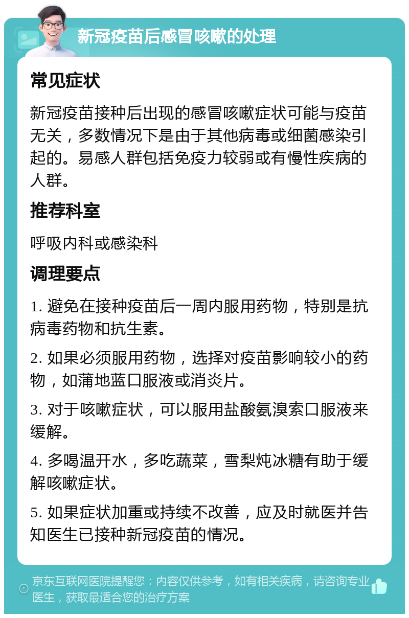 新冠疫苗后感冒咳嗽的处理 常见症状 新冠疫苗接种后出现的感冒咳嗽症状可能与疫苗无关，多数情况下是由于其他病毒或细菌感染引起的。易感人群包括免疫力较弱或有慢性疾病的人群。 推荐科室 呼吸内科或感染科 调理要点 1. 避免在接种疫苗后一周内服用药物，特别是抗病毒药物和抗生素。 2. 如果必须服用药物，选择对疫苗影响较小的药物，如蒲地蓝口服液或消炎片。 3. 对于咳嗽症状，可以服用盐酸氨溴索口服液来缓解。 4. 多喝温开水，多吃蔬菜，雪梨炖冰糖有助于缓解咳嗽症状。 5. 如果症状加重或持续不改善，应及时就医并告知医生已接种新冠疫苗的情况。