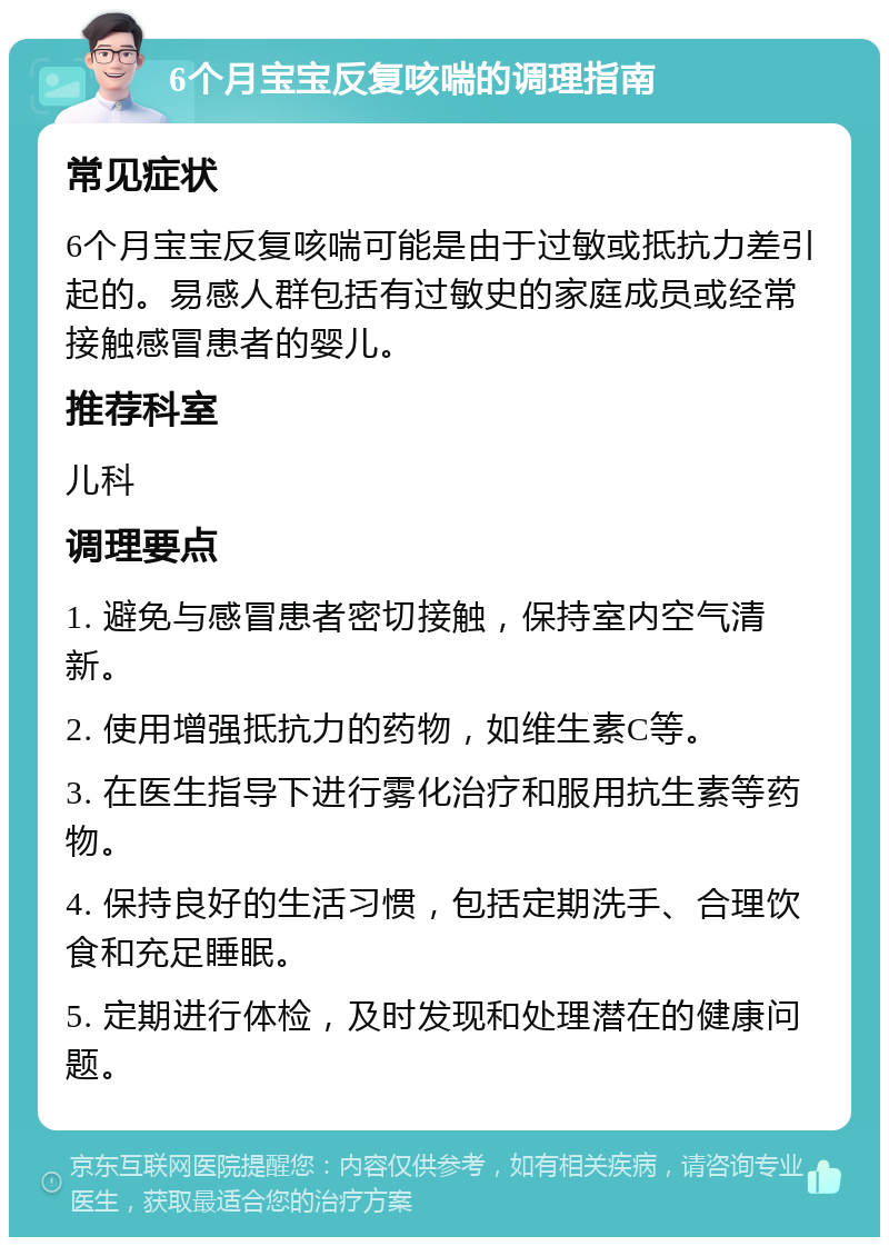 6个月宝宝反复咳喘的调理指南 常见症状 6个月宝宝反复咳喘可能是由于过敏或抵抗力差引起的。易感人群包括有过敏史的家庭成员或经常接触感冒患者的婴儿。 推荐科室 儿科 调理要点 1. 避免与感冒患者密切接触，保持室内空气清新。 2. 使用增强抵抗力的药物，如维生素C等。 3. 在医生指导下进行雾化治疗和服用抗生素等药物。 4. 保持良好的生活习惯，包括定期洗手、合理饮食和充足睡眠。 5. 定期进行体检，及时发现和处理潜在的健康问题。