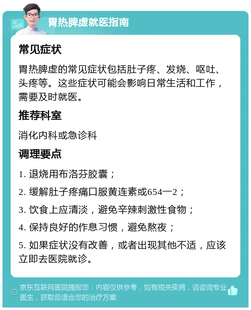 胃热脾虚就医指南 常见症状 胃热脾虚的常见症状包括肚子疼、发烧、呕吐、头疼等。这些症状可能会影响日常生活和工作，需要及时就医。 推荐科室 消化内科或急诊科 调理要点 1. 退烧用布洛芬胶囊； 2. 缓解肚子疼痛口服黄连素或654一2； 3. 饮食上应清淡，避免辛辣刺激性食物； 4. 保持良好的作息习惯，避免熬夜； 5. 如果症状没有改善，或者出现其他不适，应该立即去医院就诊。