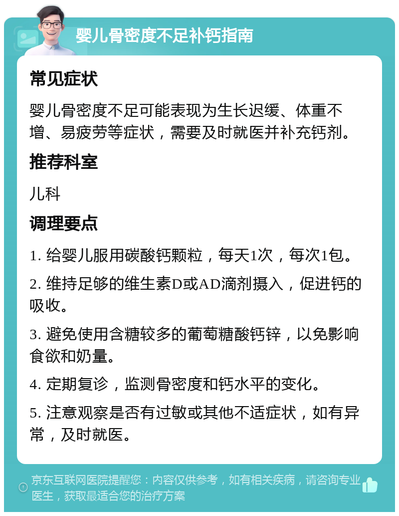 婴儿骨密度不足补钙指南 常见症状 婴儿骨密度不足可能表现为生长迟缓、体重不增、易疲劳等症状，需要及时就医并补充钙剂。 推荐科室 儿科 调理要点 1. 给婴儿服用碳酸钙颗粒，每天1次，每次1包。 2. 维持足够的维生素D或AD滴剂摄入，促进钙的吸收。 3. 避免使用含糖较多的葡萄糖酸钙锌，以免影响食欲和奶量。 4. 定期复诊，监测骨密度和钙水平的变化。 5. 注意观察是否有过敏或其他不适症状，如有异常，及时就医。