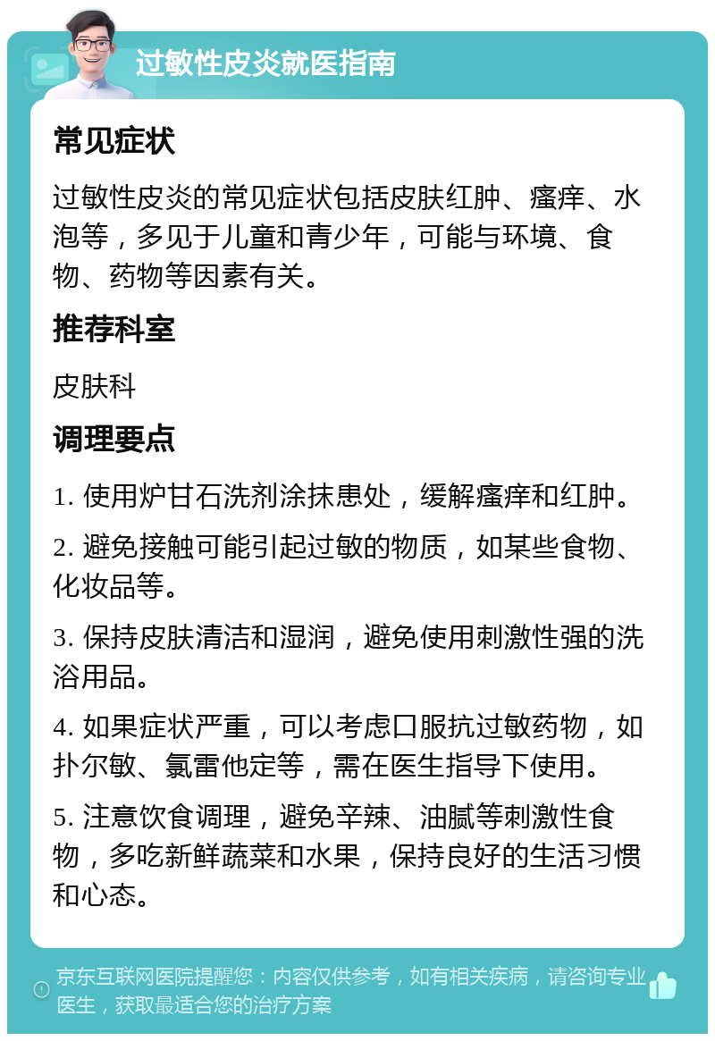 过敏性皮炎就医指南 常见症状 过敏性皮炎的常见症状包括皮肤红肿、瘙痒、水泡等，多见于儿童和青少年，可能与环境、食物、药物等因素有关。 推荐科室 皮肤科 调理要点 1. 使用炉甘石洗剂涂抹患处，缓解瘙痒和红肿。 2. 避免接触可能引起过敏的物质，如某些食物、化妆品等。 3. 保持皮肤清洁和湿润，避免使用刺激性强的洗浴用品。 4. 如果症状严重，可以考虑口服抗过敏药物，如扑尔敏、氯雷他定等，需在医生指导下使用。 5. 注意饮食调理，避免辛辣、油腻等刺激性食物，多吃新鲜蔬菜和水果，保持良好的生活习惯和心态。