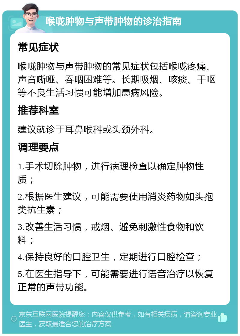 喉咙肿物与声带肿物的诊治指南 常见症状 喉咙肿物与声带肿物的常见症状包括喉咙疼痛、声音嘶哑、吞咽困难等。长期吸烟、咳痰、干呕等不良生活习惯可能增加患病风险。 推荐科室 建议就诊于耳鼻喉科或头颈外科。 调理要点 1.手术切除肿物，进行病理检查以确定肿物性质； 2.根据医生建议，可能需要使用消炎药物如头孢类抗生素； 3.改善生活习惯，戒烟、避免刺激性食物和饮料； 4.保持良好的口腔卫生，定期进行口腔检查； 5.在医生指导下，可能需要进行语音治疗以恢复正常的声带功能。