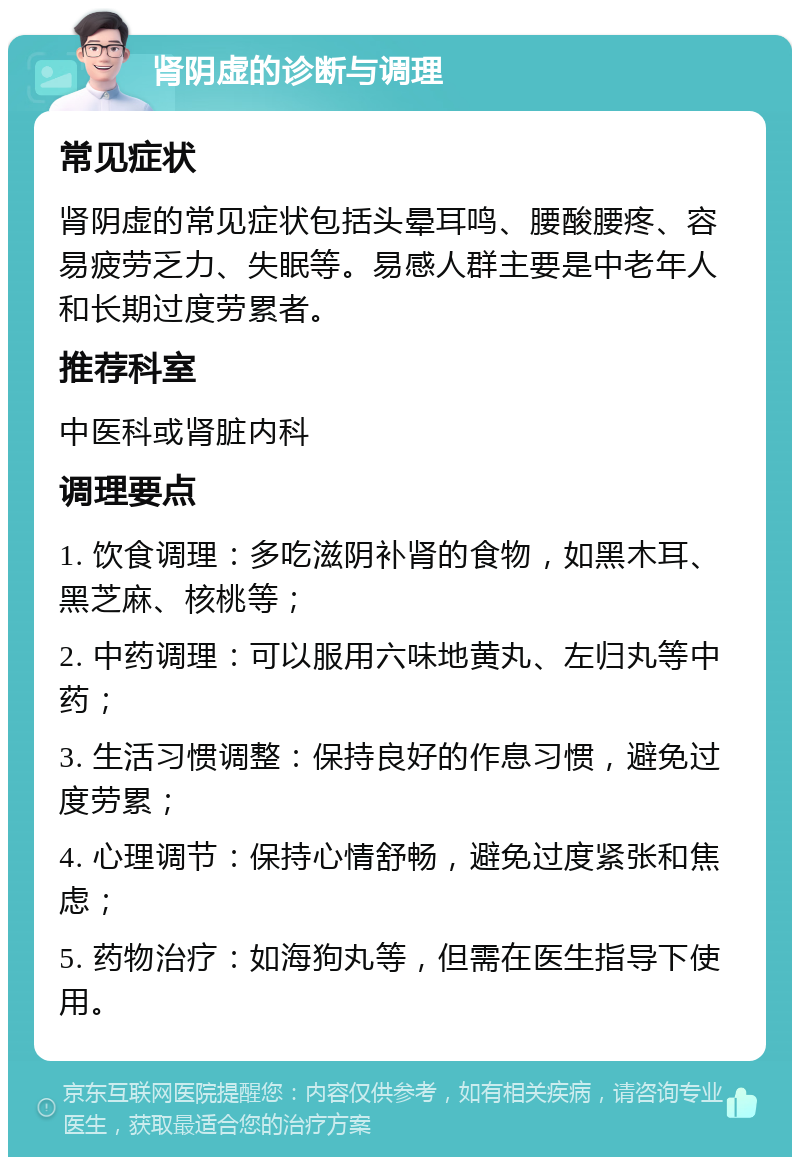 肾阴虚的诊断与调理 常见症状 肾阴虚的常见症状包括头晕耳鸣、腰酸腰疼、容易疲劳乏力、失眠等。易感人群主要是中老年人和长期过度劳累者。 推荐科室 中医科或肾脏内科 调理要点 1. 饮食调理：多吃滋阴补肾的食物，如黑木耳、黑芝麻、核桃等； 2. 中药调理：可以服用六味地黄丸、左归丸等中药； 3. 生活习惯调整：保持良好的作息习惯，避免过度劳累； 4. 心理调节：保持心情舒畅，避免过度紧张和焦虑； 5. 药物治疗：如海狗丸等，但需在医生指导下使用。