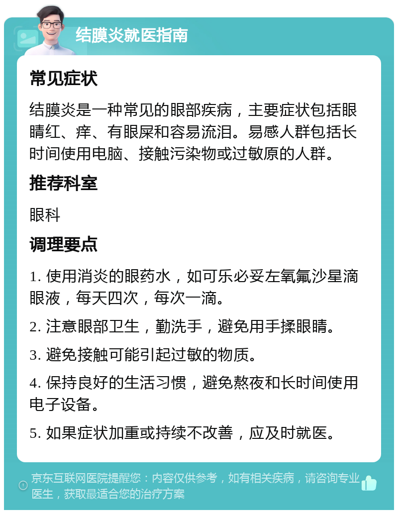 结膜炎就医指南 常见症状 结膜炎是一种常见的眼部疾病，主要症状包括眼睛红、痒、有眼屎和容易流泪。易感人群包括长时间使用电脑、接触污染物或过敏原的人群。 推荐科室 眼科 调理要点 1. 使用消炎的眼药水，如可乐必妥左氧氟沙星滴眼液，每天四次，每次一滴。 2. 注意眼部卫生，勤洗手，避免用手揉眼睛。 3. 避免接触可能引起过敏的物质。 4. 保持良好的生活习惯，避免熬夜和长时间使用电子设备。 5. 如果症状加重或持续不改善，应及时就医。