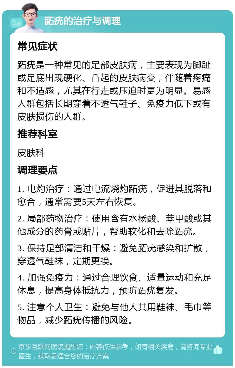 跖疣的治疗与调理 常见症状 跖疣是一种常见的足部皮肤病，主要表现为脚趾或足底出现硬化、凸起的皮肤病变，伴随着疼痛和不适感，尤其在行走或压迫时更为明显。易感人群包括长期穿着不透气鞋子、免疫力低下或有皮肤损伤的人群。 推荐科室 皮肤科 调理要点 1. 电灼治疗：通过电流烧灼跖疣，促进其脱落和愈合，通常需要5天左右恢复。 2. 局部药物治疗：使用含有水杨酸、苯甲酸或其他成分的药膏或贴片，帮助软化和去除跖疣。 3. 保持足部清洁和干燥：避免跖疣感染和扩散，穿透气鞋袜，定期更换。 4. 加强免疫力：通过合理饮食、适量运动和充足休息，提高身体抵抗力，预防跖疣复发。 5. 注意个人卫生：避免与他人共用鞋袜、毛巾等物品，减少跖疣传播的风险。