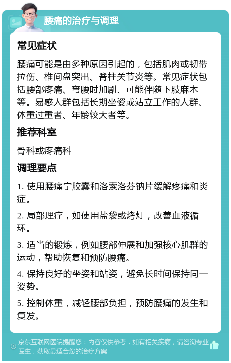 腰痛的治疗与调理 常见症状 腰痛可能是由多种原因引起的，包括肌肉或韧带拉伤、椎间盘突出、脊柱关节炎等。常见症状包括腰部疼痛、弯腰时加剧、可能伴随下肢麻木等。易感人群包括长期坐姿或站立工作的人群、体重过重者、年龄较大者等。 推荐科室 骨科或疼痛科 调理要点 1. 使用腰痛宁胶囊和洛索洛芬钠片缓解疼痛和炎症。 2. 局部理疗，如使用盐袋或烤灯，改善血液循环。 3. 适当的锻炼，例如腰部伸展和加强核心肌群的运动，帮助恢复和预防腰痛。 4. 保持良好的坐姿和站姿，避免长时间保持同一姿势。 5. 控制体重，减轻腰部负担，预防腰痛的发生和复发。