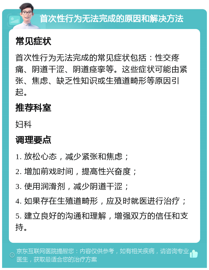 首次性行为无法完成的原因和解决方法 常见症状 首次性行为无法完成的常见症状包括：性交疼痛、阴道干涩、阴道痉挛等。这些症状可能由紧张、焦虑、缺乏性知识或生殖道畸形等原因引起。 推荐科室 妇科 调理要点 1. 放松心态，减少紧张和焦虑； 2. 增加前戏时间，提高性兴奋度； 3. 使用润滑剂，减少阴道干涩； 4. 如果存在生殖道畸形，应及时就医进行治疗； 5. 建立良好的沟通和理解，增强双方的信任和支持。