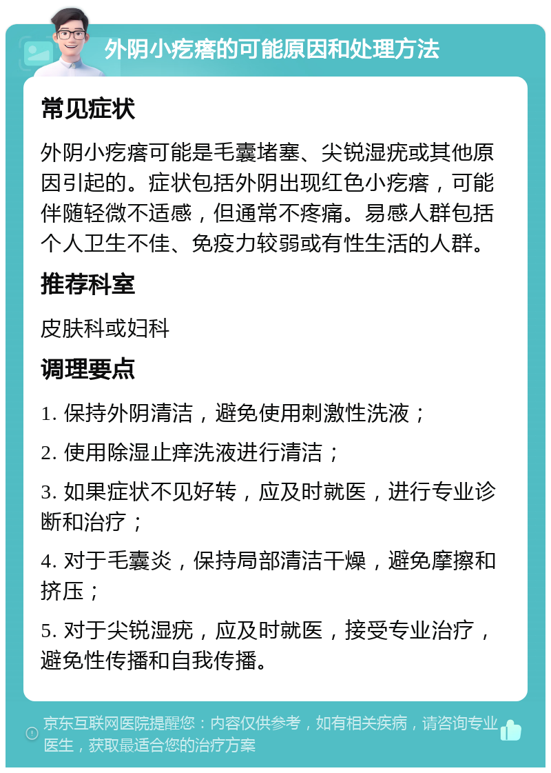 外阴小疙瘩的可能原因和处理方法 常见症状 外阴小疙瘩可能是毛囊堵塞、尖锐湿疣或其他原因引起的。症状包括外阴出现红色小疙瘩，可能伴随轻微不适感，但通常不疼痛。易感人群包括个人卫生不佳、免疫力较弱或有性生活的人群。 推荐科室 皮肤科或妇科 调理要点 1. 保持外阴清洁，避免使用刺激性洗液； 2. 使用除湿止痒洗液进行清洁； 3. 如果症状不见好转，应及时就医，进行专业诊断和治疗； 4. 对于毛囊炎，保持局部清洁干燥，避免摩擦和挤压； 5. 对于尖锐湿疣，应及时就医，接受专业治疗，避免性传播和自我传播。