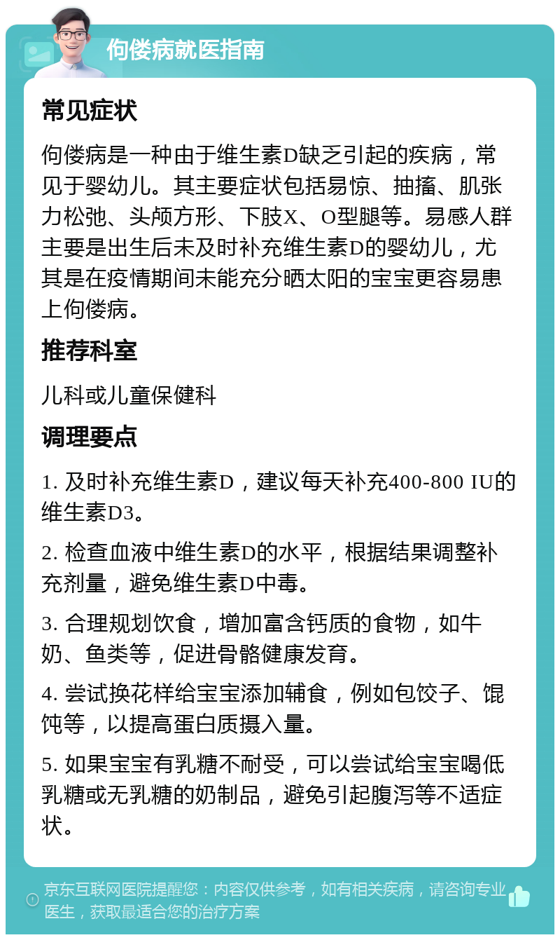 佝偻病就医指南 常见症状 佝偻病是一种由于维生素D缺乏引起的疾病，常见于婴幼儿。其主要症状包括易惊、抽搐、肌张力松弛、头颅方形、下肢X、O型腿等。易感人群主要是出生后未及时补充维生素D的婴幼儿，尤其是在疫情期间未能充分晒太阳的宝宝更容易患上佝偻病。 推荐科室 儿科或儿童保健科 调理要点 1. 及时补充维生素D，建议每天补充400-800 IU的维生素D3。 2. 检查血液中维生素D的水平，根据结果调整补充剂量，避免维生素D中毒。 3. 合理规划饮食，增加富含钙质的食物，如牛奶、鱼类等，促进骨骼健康发育。 4. 尝试换花样给宝宝添加辅食，例如包饺子、馄饨等，以提高蛋白质摄入量。 5. 如果宝宝有乳糖不耐受，可以尝试给宝宝喝低乳糖或无乳糖的奶制品，避免引起腹泻等不适症状。