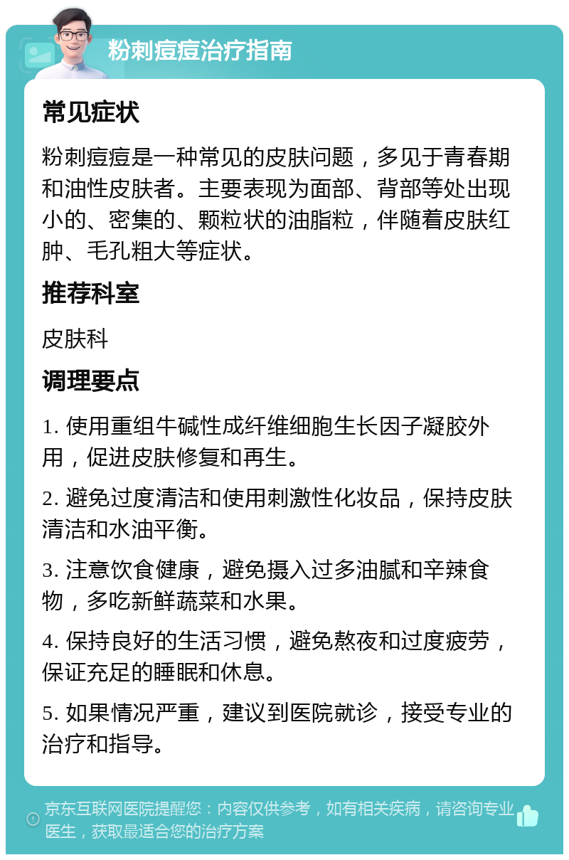 粉刺痘痘治疗指南 常见症状 粉刺痘痘是一种常见的皮肤问题，多见于青春期和油性皮肤者。主要表现为面部、背部等处出现小的、密集的、颗粒状的油脂粒，伴随着皮肤红肿、毛孔粗大等症状。 推荐科室 皮肤科 调理要点 1. 使用重组牛碱性成纤维细胞生长因子凝胶外用，促进皮肤修复和再生。 2. 避免过度清洁和使用刺激性化妆品，保持皮肤清洁和水油平衡。 3. 注意饮食健康，避免摄入过多油腻和辛辣食物，多吃新鲜蔬菜和水果。 4. 保持良好的生活习惯，避免熬夜和过度疲劳，保证充足的睡眠和休息。 5. 如果情况严重，建议到医院就诊，接受专业的治疗和指导。