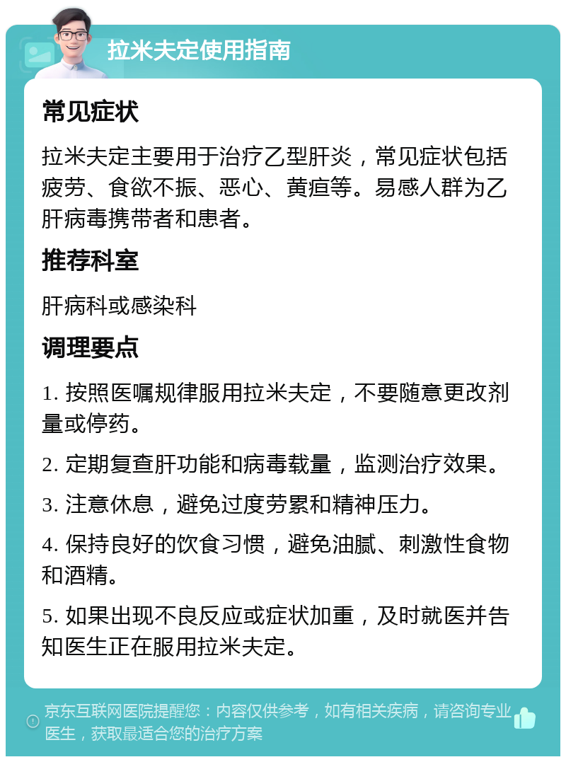 拉米夫定使用指南 常见症状 拉米夫定主要用于治疗乙型肝炎，常见症状包括疲劳、食欲不振、恶心、黄疸等。易感人群为乙肝病毒携带者和患者。 推荐科室 肝病科或感染科 调理要点 1. 按照医嘱规律服用拉米夫定，不要随意更改剂量或停药。 2. 定期复查肝功能和病毒载量，监测治疗效果。 3. 注意休息，避免过度劳累和精神压力。 4. 保持良好的饮食习惯，避免油腻、刺激性食物和酒精。 5. 如果出现不良反应或症状加重，及时就医并告知医生正在服用拉米夫定。