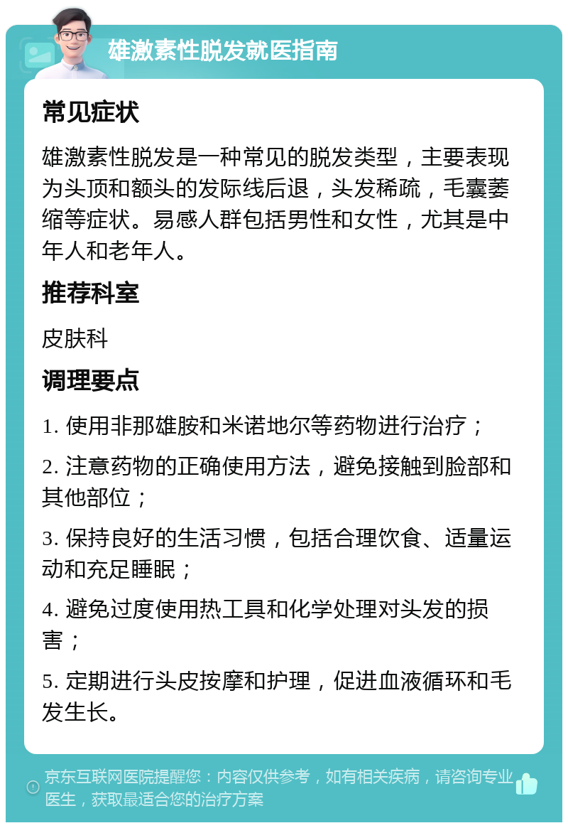 雄激素性脱发就医指南 常见症状 雄激素性脱发是一种常见的脱发类型，主要表现为头顶和额头的发际线后退，头发稀疏，毛囊萎缩等症状。易感人群包括男性和女性，尤其是中年人和老年人。 推荐科室 皮肤科 调理要点 1. 使用非那雄胺和米诺地尔等药物进行治疗； 2. 注意药物的正确使用方法，避免接触到脸部和其他部位； 3. 保持良好的生活习惯，包括合理饮食、适量运动和充足睡眠； 4. 避免过度使用热工具和化学处理对头发的损害； 5. 定期进行头皮按摩和护理，促进血液循环和毛发生长。