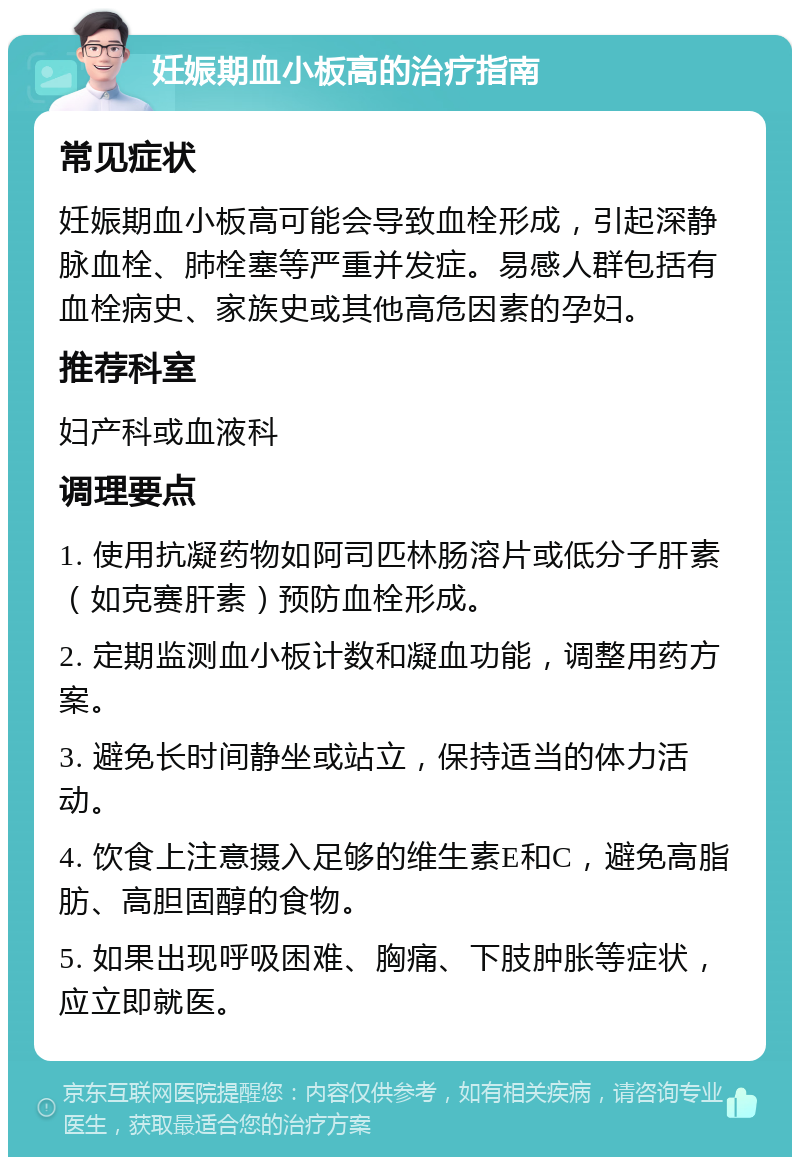 妊娠期血小板高的治疗指南 常见症状 妊娠期血小板高可能会导致血栓形成，引起深静脉血栓、肺栓塞等严重并发症。易感人群包括有血栓病史、家族史或其他高危因素的孕妇。 推荐科室 妇产科或血液科 调理要点 1. 使用抗凝药物如阿司匹林肠溶片或低分子肝素（如克赛肝素）预防血栓形成。 2. 定期监测血小板计数和凝血功能，调整用药方案。 3. 避免长时间静坐或站立，保持适当的体力活动。 4. 饮食上注意摄入足够的维生素E和C，避免高脂肪、高胆固醇的食物。 5. 如果出现呼吸困难、胸痛、下肢肿胀等症状，应立即就医。