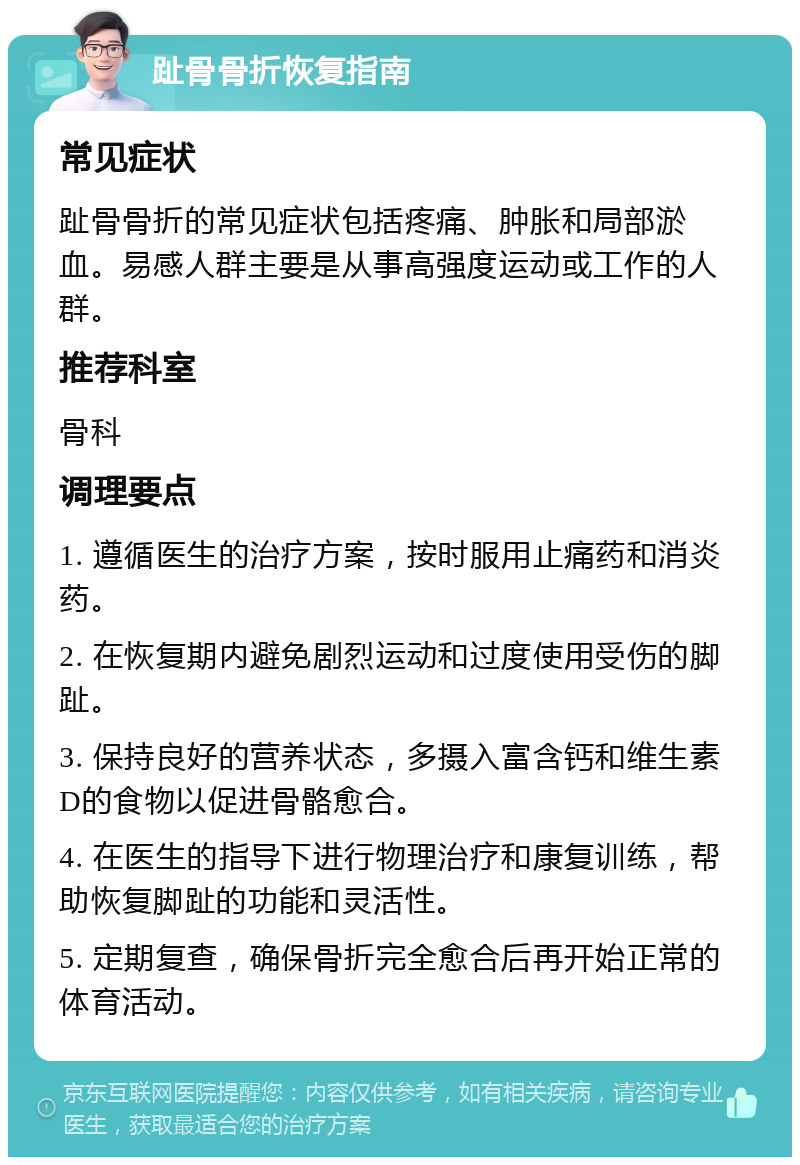 趾骨骨折恢复指南 常见症状 趾骨骨折的常见症状包括疼痛、肿胀和局部淤血。易感人群主要是从事高强度运动或工作的人群。 推荐科室 骨科 调理要点 1. 遵循医生的治疗方案，按时服用止痛药和消炎药。 2. 在恢复期内避免剧烈运动和过度使用受伤的脚趾。 3. 保持良好的营养状态，多摄入富含钙和维生素D的食物以促进骨骼愈合。 4. 在医生的指导下进行物理治疗和康复训练，帮助恢复脚趾的功能和灵活性。 5. 定期复查，确保骨折完全愈合后再开始正常的体育活动。