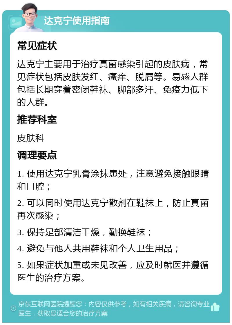 达克宁使用指南 常见症状 达克宁主要用于治疗真菌感染引起的皮肤病，常见症状包括皮肤发红、瘙痒、脱屑等。易感人群包括长期穿着密闭鞋袜、脚部多汗、免疫力低下的人群。 推荐科室 皮肤科 调理要点 1. 使用达克宁乳膏涂抹患处，注意避免接触眼睛和口腔； 2. 可以同时使用达克宁散剂在鞋袜上，防止真菌再次感染； 3. 保持足部清洁干燥，勤换鞋袜； 4. 避免与他人共用鞋袜和个人卫生用品； 5. 如果症状加重或未见改善，应及时就医并遵循医生的治疗方案。