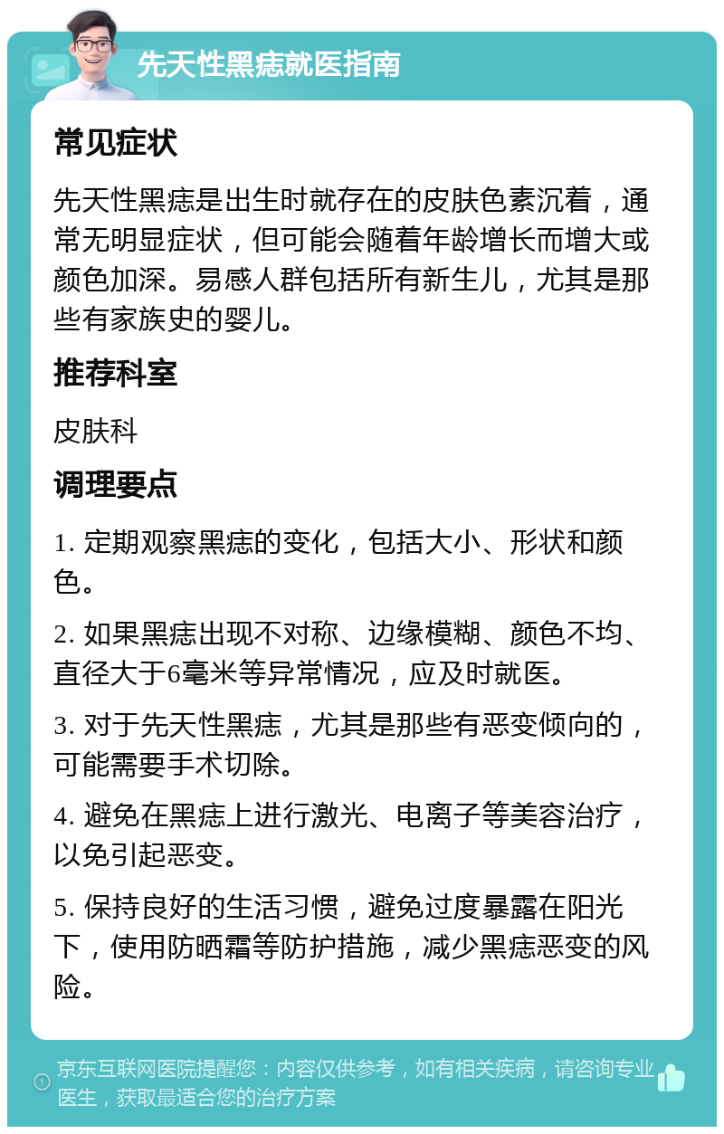 先天性黑痣就医指南 常见症状 先天性黑痣是出生时就存在的皮肤色素沉着，通常无明显症状，但可能会随着年龄增长而增大或颜色加深。易感人群包括所有新生儿，尤其是那些有家族史的婴儿。 推荐科室 皮肤科 调理要点 1. 定期观察黑痣的变化，包括大小、形状和颜色。 2. 如果黑痣出现不对称、边缘模糊、颜色不均、直径大于6毫米等异常情况，应及时就医。 3. 对于先天性黑痣，尤其是那些有恶变倾向的，可能需要手术切除。 4. 避免在黑痣上进行激光、电离子等美容治疗，以免引起恶变。 5. 保持良好的生活习惯，避免过度暴露在阳光下，使用防晒霜等防护措施，减少黑痣恶变的风险。