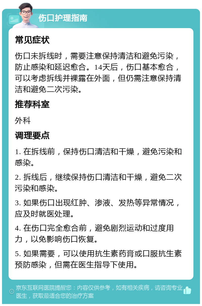 伤口护理指南 常见症状 伤口未拆线时，需要注意保持清洁和避免污染，防止感染和延迟愈合。14天后，伤口基本愈合，可以考虑拆线并裸露在外面，但仍需注意保持清洁和避免二次污染。 推荐科室 外科 调理要点 1. 在拆线前，保持伤口清洁和干燥，避免污染和感染。 2. 拆线后，继续保持伤口清洁和干燥，避免二次污染和感染。 3. 如果伤口出现红肿、渗液、发热等异常情况，应及时就医处理。 4. 在伤口完全愈合前，避免剧烈运动和过度用力，以免影响伤口恢复。 5. 如果需要，可以使用抗生素药膏或口服抗生素预防感染，但需在医生指导下使用。