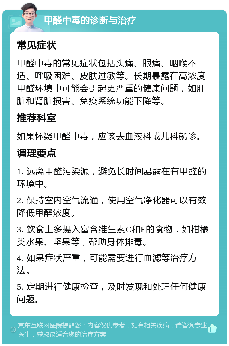 甲醛中毒的诊断与治疗 常见症状 甲醛中毒的常见症状包括头痛、眼痛、咽喉不适、呼吸困难、皮肤过敏等。长期暴露在高浓度甲醛环境中可能会引起更严重的健康问题，如肝脏和肾脏损害、免疫系统功能下降等。 推荐科室 如果怀疑甲醛中毒，应该去血液科或儿科就诊。 调理要点 1. 远离甲醛污染源，避免长时间暴露在有甲醛的环境中。 2. 保持室内空气流通，使用空气净化器可以有效降低甲醛浓度。 3. 饮食上多摄入富含维生素C和E的食物，如柑橘类水果、坚果等，帮助身体排毒。 4. 如果症状严重，可能需要进行血滤等治疗方法。 5. 定期进行健康检查，及时发现和处理任何健康问题。