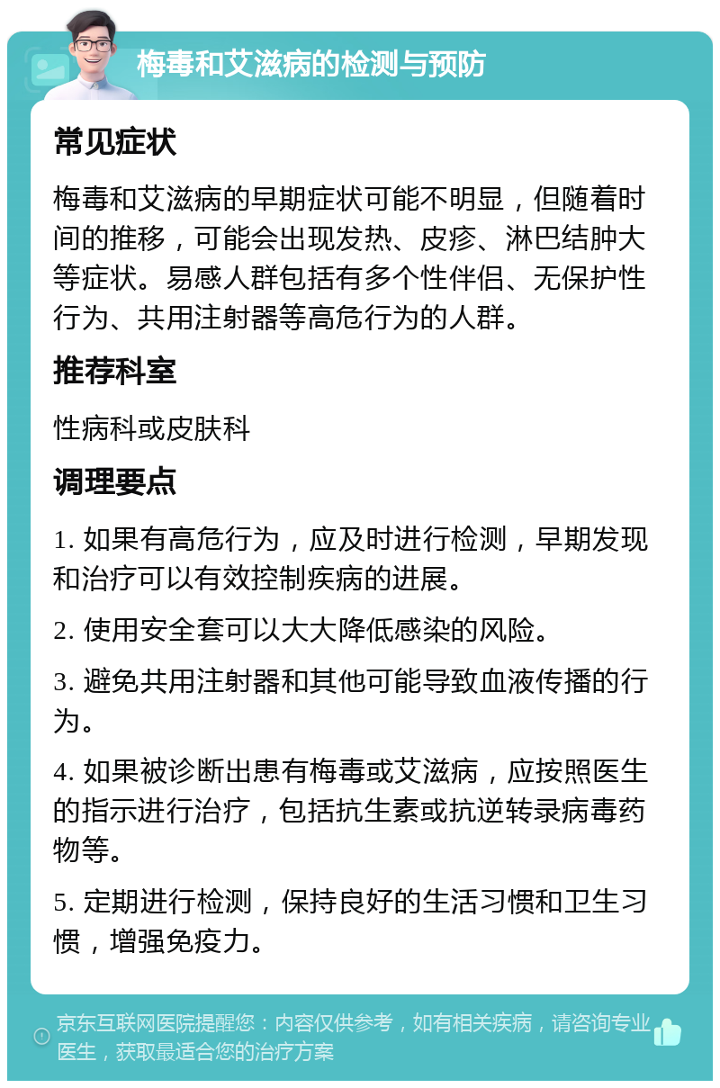 梅毒和艾滋病的检测与预防 常见症状 梅毒和艾滋病的早期症状可能不明显，但随着时间的推移，可能会出现发热、皮疹、淋巴结肿大等症状。易感人群包括有多个性伴侣、无保护性行为、共用注射器等高危行为的人群。 推荐科室 性病科或皮肤科 调理要点 1. 如果有高危行为，应及时进行检测，早期发现和治疗可以有效控制疾病的进展。 2. 使用安全套可以大大降低感染的风险。 3. 避免共用注射器和其他可能导致血液传播的行为。 4. 如果被诊断出患有梅毒或艾滋病，应按照医生的指示进行治疗，包括抗生素或抗逆转录病毒药物等。 5. 定期进行检测，保持良好的生活习惯和卫生习惯，增强免疫力。