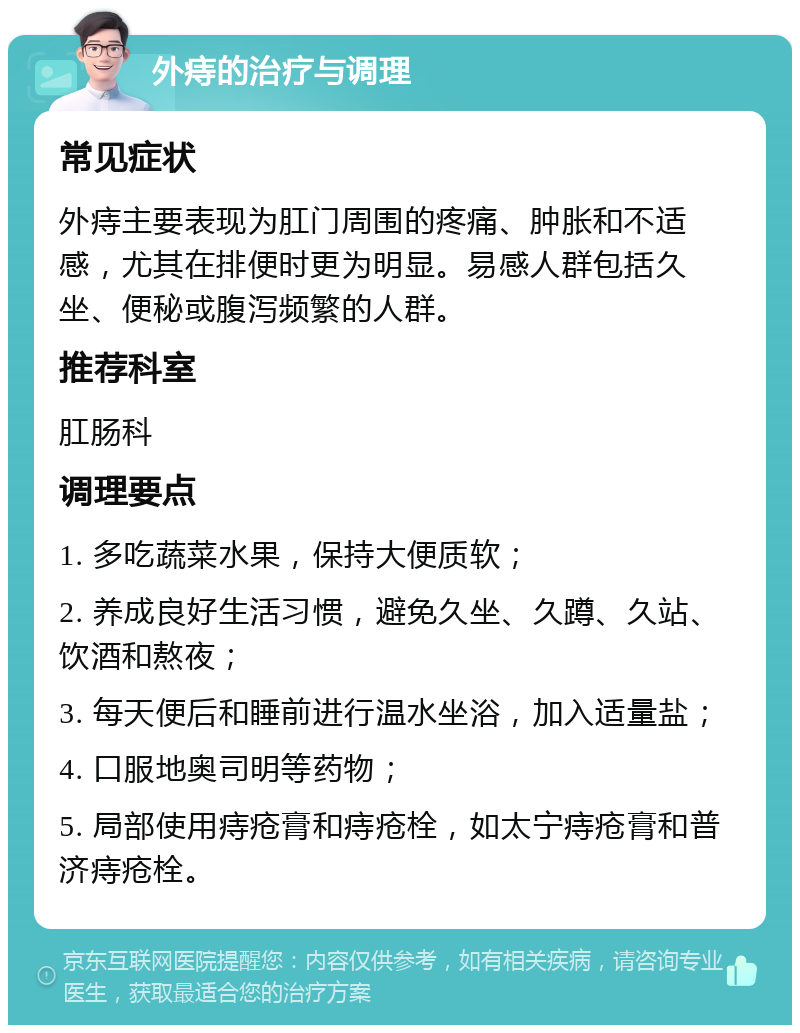 外痔的治疗与调理 常见症状 外痔主要表现为肛门周围的疼痛、肿胀和不适感，尤其在排便时更为明显。易感人群包括久坐、便秘或腹泻频繁的人群。 推荐科室 肛肠科 调理要点 1. 多吃蔬菜水果，保持大便质软； 2. 养成良好生活习惯，避免久坐、久蹲、久站、饮酒和熬夜； 3. 每天便后和睡前进行温水坐浴，加入适量盐； 4. 口服地奥司明等药物； 5. 局部使用痔疮膏和痔疮栓，如太宁痔疮膏和普济痔疮栓。